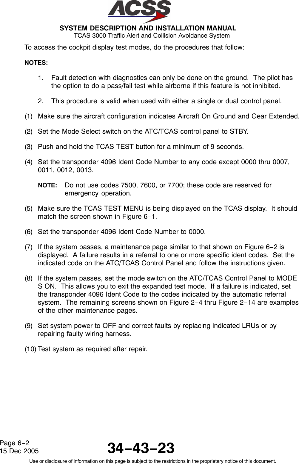  SYSTEM DESCRIPTION AND INSTALLATION MANUAL TCAS 3000 Traffic Alert and Collision Avoidance System34−43−23Use or disclosure of information on this page is subject to the restrictions in the proprietary notice of this document.Page 6−215 Dec 2005To access the cockpit display test modes, do the procedures that follow:NOTES:1. Fault detection with diagnostics can only be done on the ground.  The pilot hasthe option to do a pass/fail test while airborne if this feature is not inhibited.2. This procedure is valid when used with either a single or dual control panel.(1) Make sure the aircraft configuration indicates Aircraft On Ground and Gear Extended.(2) Set the Mode Select switch on the ATC/TCAS control panel to STBY.(3) Push and hold the TCAS TEST button for a minimum of 9 seconds.(4) Set the transponder 4096 Ident Code Number to any code except 0000 thru 0007,0011, 0012, 0013.NOTE: Do not use codes 7500, 7600, or 7700; these code are reserved foremergency operation.(5) Make sure the TCAS TEST MENU is being displayed on the TCAS display.  It shouldmatch the screen shown in Figure 6−1.(6) Set the transponder 4096 Ident Code Number to 0000.(7) If the system passes, a maintenance page similar to that shown on Figure 6−2 isdisplayed.  A failure results in a referral to one or more specific ident codes.  Set theindicated code on the ATC/TCAS Control Panel and follow the instructions given.(8) If the system passes, set the mode switch on the ATC/TCAS Control Panel to MODES ON.  This allows you to exit the expanded test mode.  If a failure is indicated, setthe transponder 4096 Ident Code to the codes indicated by the automatic referralsystem.  The remaining screens shown on Figure 2−4 thru Figure 2−14 are examplesof the other maintenance pages.(9) Set system power to OFF and correct faults by replacing indicated LRUs or byrepairing faulty wiring harness.(10) Test system as required after repair.