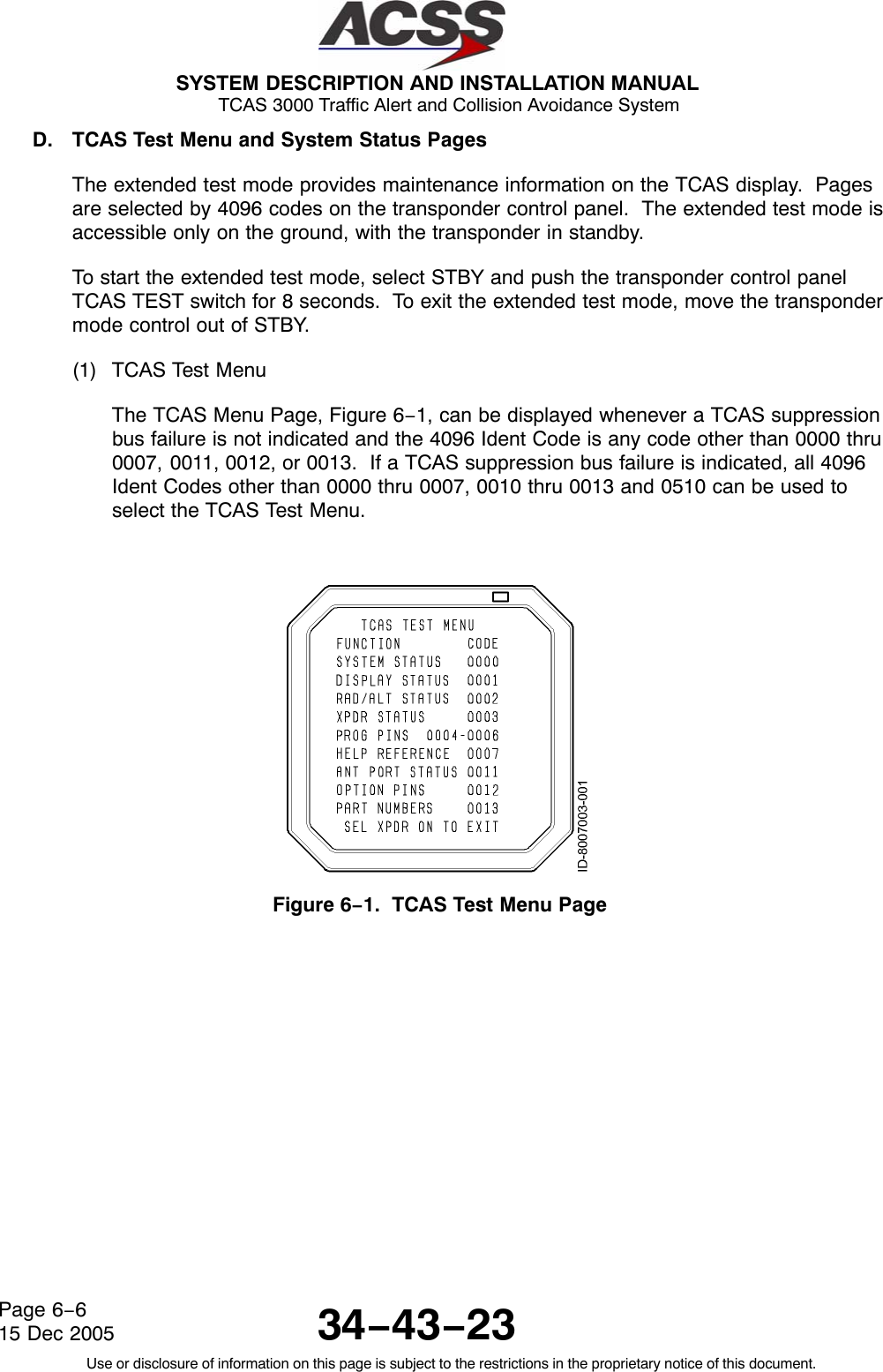  SYSTEM DESCRIPTION AND INSTALLATION MANUAL TCAS 3000 Traffic Alert and Collision Avoidance System34−43−23Use or disclosure of information on this page is subject to the restrictions in the proprietary notice of this document.Page 6−615 Dec 2005D. TCAS Test Menu and System Status PagesThe extended test mode provides maintenance information on the TCAS display.  Pagesare selected by 4096 codes on the transponder control panel.  The extended test mode isaccessible only on the ground, with the transponder in standby.To start the extended test mode, select STBY and push the transponder control panelTCAS TEST switch for 8 seconds.  To exit the extended test mode, move the transpondermode control out of STBY.(1) TCAS Test MenuThe TCAS Menu Page, Figure 6−1, can be displayed whenever a TCAS suppressionbus failure is not indicated and the 4096 Ident Code is any code other than 0000 thru0007, 0011, 0012, or 0013.  If a TCAS suppression bus failure is indicated, all 4096Ident Codes other than 0000 thru 0007, 0010 thru 0013 and 0510 can be used toselect the TCAS Test Menu.Figure 6−1.  TCAS Test Menu Page
