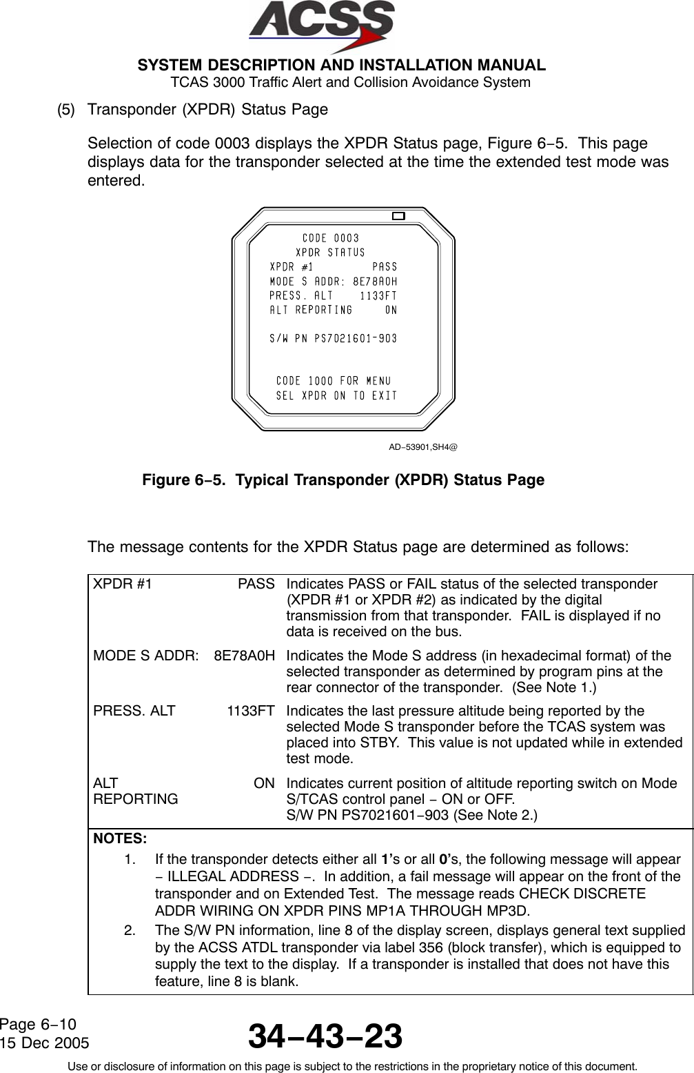  SYSTEM DESCRIPTION AND INSTALLATION MANUAL TCAS 3000 Traffic Alert and Collision Avoidance System34−43−23Use or disclosure of information on this page is subject to the restrictions in the proprietary notice of this document.Page 6−1015 Dec 2005(5) Transponder (XPDR) Status PageSelection of code 0003 displays the XPDR Status page, Figure 6−5.  This pagedisplays data for the transponder selected at the time the extended test mode wasentered.AD−53901,SH4@Figure 6−5.  Typical Transponder (XPDR) Status PageThe message contents for the XPDR Status page are determined as follows:XPDR #1 PASS Indicates PASS or FAIL status of the selected transponder(XPDR #1 or XPDR #2) as indicated by the digitaltransmission from that transponder.  FAIL is displayed if nodata is received on the bus.MODE S ADDR: 8E78A0H Indicates the Mode S address (in hexadecimal format) of theselected transponder as determined by program pins at therear connector of the transponder.  (See Note 1.)PRESS. ALT 1133FT Indicates the last pressure altitude being reported by theselected Mode S transponder before the TCAS system wasplaced into STBY.  This value is not updated while in extendedtest mode.ALTREPORTINGON Indicates current position of altitude reporting switch on ModeS/TCAS control panel − ON or OFF.S/W PN PS7021601−903 (See Note 2.)NOTES:1. If the transponder detects either all 1’s or all 0’s, the following message will appear− ILLEGAL ADDRESS −.  In addition, a fail message will appear on the front of thetransponder and on Extended Test.  The message reads CHECK DISCRETEADDR WIRING ON XPDR PINS MP1A THROUGH MP3D.2. The S/W PN information, line 8 of the display screen, displays general text suppliedby the ACSS ATDL transponder via label 356 (block transfer), which is equipped tosupply the text to the display.  If a transponder is installed that does not have thisfeature, line 8 is blank.