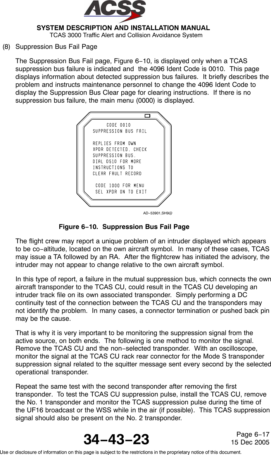 SYSTEM DESCRIPTION AND INSTALLATION MANUAL TCAS 3000 Traffic Alert and Collision Avoidance System34−43−23Use or disclosure of information on this page is subject to the restrictions in the proprietary notice of this document.Page 6−1715 Dec 2005(8) Suppression Bus Fail PageThe Suppression Bus Fail page, Figure 6−10, is displayed only when a TCASsuppression bus failure is indicated and  the 4096 Ident Code is 0010.  This pagedisplays information about detected suppression bus failures.  It briefly describes theproblem and instructs maintenance personnel to change the 4096 Ident Code todisplay the Suppression Bus Clear page for clearing instructions.  If there is nosuppression bus failure, the main menu (0000) is displayed.AD−53901,SH9@Figure 6−10.  Suppression Bus Fail PageThe flight crew may report a unique problem of an intruder displayed which appearsto be co−altitude, located on the own aircraft symbol.  In many of these cases, TCASmay issue a TA followed by an RA.  After the flightcrew has initiated the advisory, theintruder may not appear to change relative to the own aircraft symbol.In this type of report, a failure in the mutual suppression bus, which connects the ownaircraft transponder to the TCAS CU, could result in the TCAS CU developing anintruder track file on its own associated transponder.  Simply performing a DCcontinuity test of the connection between the TCAS CU and the transponders maynot identify the problem.  In many cases, a connector termination or pushed back pinmay be the cause.That is why it is very important to be monitoring the suppression signal from theactive source, on both ends.  The following is one method to monitor the signal.Remove the TCAS CU and the non−selected transponder.  With an oscilloscope,monitor the signal at the TCAS CU rack rear connector for the Mode S transpondersuppression signal related to the squitter message sent every second by the selectedoperational transponder.Repeat the same test with the second transponder after removing the firsttransponder.  To test the TCAS CU suppression pulse, install the TCAS CU, removethe No. 1 transponder and monitor the TCAS suppression pulse during the time ofthe UF16 broadcast or the WSS while in the air (if possible).  This TCAS suppressionsignal should also be present on the No. 2 transponder.