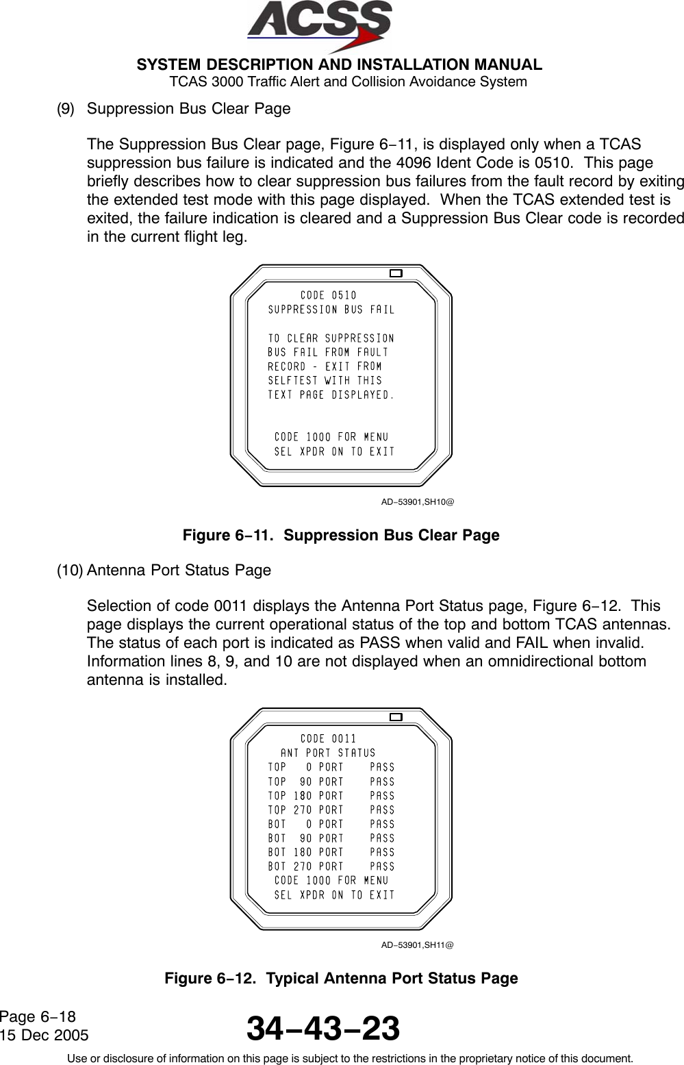  SYSTEM DESCRIPTION AND INSTALLATION MANUAL TCAS 3000 Traffic Alert and Collision Avoidance System34−43−23Use or disclosure of information on this page is subject to the restrictions in the proprietary notice of this document.Page 6−1815 Dec 2005(9) Suppression Bus Clear PageThe Suppression Bus Clear page, Figure 6−11, is displayed only when a TCASsuppression bus failure is indicated and the 4096 Ident Code is 0510.  This pagebriefly describes how to clear suppression bus failures from the fault record by exitingthe extended test mode with this page displayed.  When the TCAS extended test isexited, the failure indication is cleared and a Suppression Bus Clear code is recordedin the current flight leg.AD−53901,SH10@Figure 6−11.  Suppression Bus Clear Page(10) Antenna Port Status PageSelection of code 0011 displays the Antenna Port Status page, Figure 6−12.  Thispage displays the current operational status of the top and bottom TCAS antennas.The status of each port is indicated as PASS when valid and FAIL when invalid.Information lines 8, 9, and 10 are not displayed when an omnidirectional bottomantenna is installed.AD−53901,SH11@Figure 6−12.  Typical Antenna Port Status Page