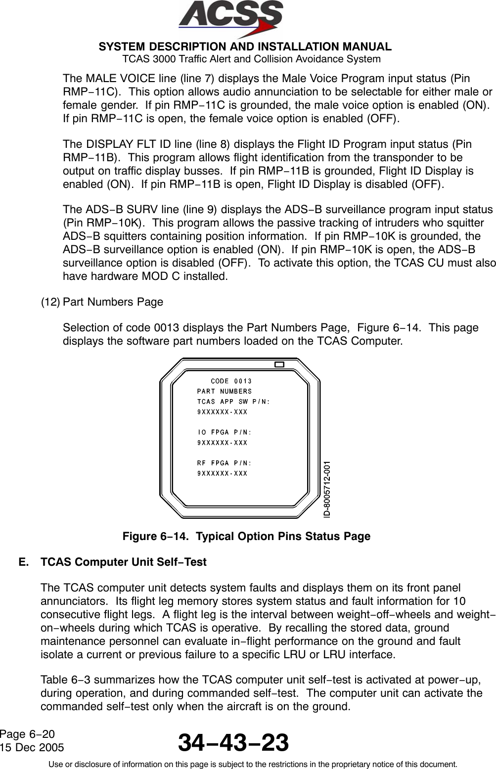  SYSTEM DESCRIPTION AND INSTALLATION MANUAL TCAS 3000 Traffic Alert and Collision Avoidance System34−43−23Use or disclosure of information on this page is subject to the restrictions in the proprietary notice of this document.Page 6−2015 Dec 2005The MALE VOICE line (line 7) displays the Male Voice Program input status (PinRMP−11C).  This option allows audio annunciation to be selectable for either male orfemale gender.  If pin RMP−11C is grounded, the male voice option is enabled (ON).If pin RMP−11C is open, the female voice option is enabled (OFF).The DISPLAY FLT ID line (line 8) displays the Flight ID Program input status (PinRMP−11B).  This program allows flight identification from the transponder to beoutput on traffic display busses.  If pin RMP−11B is grounded, Flight ID Display isenabled (ON).  If pin RMP−11B is open, Flight ID Display is disabled (OFF).The ADS−B SURV line (line 9) displays the ADS−B surveillance program input status(Pin RMP−10K).  This program allows the passive tracking of intruders who squitterADS−B squitters containing position information.  If pin RMP−10K is grounded, theADS−B surveillance option is enabled (ON).  If pin RMP−10K is open, the ADS−Bsurveillance option is disabled (OFF).  To activate this option, the TCAS CU must alsohave hardware MOD C installed.(12) Part Numbers PageSelection of code 0013 displays the Part Numbers Page,  Figure 6−14.  This pagedisplays the software part numbers loaded on the TCAS Computer.Figure 6−14.  Typical Option Pins Status PageE. TCAS Computer Unit Self−TestThe TCAS computer unit detects system faults and displays them on its front panelannunciators.  Its flight leg memory stores system status and fault information for 10consecutive flight legs.  A flight leg is the interval between weight−off−wheels and weight−on−wheels during which TCAS is operative.  By recalling the stored data, groundmaintenance personnel can evaluate in−flight performance on the ground and faultisolate a current or previous failure to a specific LRU or LRU interface.Table 6−3 summarizes how the TCAS computer unit self−test is activated at power−up,during operation, and during commanded self−test.  The computer unit can activate thecommanded self−test only when the aircraft is on the ground.