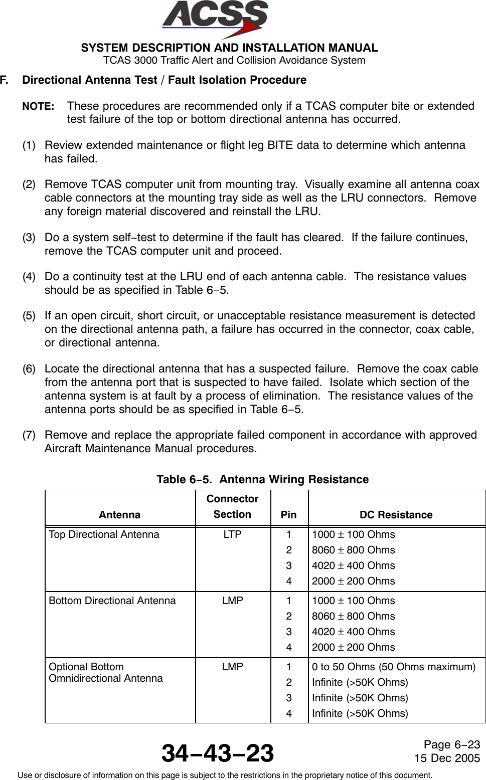 SYSTEM DESCRIPTION AND INSTALLATION MANUAL TCAS 3000 Traffic Alert and Collision Avoidance System34−43−23Use or disclosure of information on this page is subject to the restrictions in the proprietary notice of this document.Page 6−2315 Dec 2005F. Directional Antenna Test / Fault Isolation ProcedureNOTE: These procedures are recommended only if a TCAS computer bite or extendedtest failure of the top or bottom directional antenna has occurred.(1) Review extended maintenance or flight leg BITE data to determine which antennahas failed.(2) Remove TCAS computer unit from mounting tray.  Visually examine all antenna coaxcable connectors at the mounting tray side as well as the LRU connectors.  Removeany foreign material discovered and reinstall the LRU.(3) Do a system self−test to determine if the fault has cleared.  If the failure continues,remove the TCAS computer unit and proceed.(4) Do a continuity test at the LRU end of each antenna cable.  The resistance valuesshould be as specified in Table 6−5.(5) If an open circuit, short circuit, or unacceptable resistance measurement is detectedon the directional antenna path, a failure has occurred in the connector, coax cable,or directional antenna.(6) Locate the directional antenna that has a suspected failure.  Remove the coax cablefrom the antenna port that is suspected to have failed.  Isolate which section of theantenna system is at fault by a process of elimination.  The resistance values of theantenna ports should be as specified in Table 6−5.(7) Remove and replace the appropriate failed component in accordance with approvedAircraft Maintenance Manual procedures.Table 6−5.  Antenna Wiring Resistance AntennaConnectorSection Pin DC ResistanceTop Directional Antenna LTP 12341000 ± 100 Ohms8060 ± 800 Ohms4020 ± 400 Ohms2000 ± 200 OhmsBottom Directional Antenna LMP 12341000 ± 100 Ohms8060 ± 800 Ohms4020 ± 400 Ohms2000 ± 200 OhmsOptional BottomOmnidirectional AntennaLMP 12340 to 50 Ohms (50 Ohms maximum)Infinite (&gt;50K Ohms)Infinite (&gt;50K Ohms)Infinite (&gt;50K Ohms)