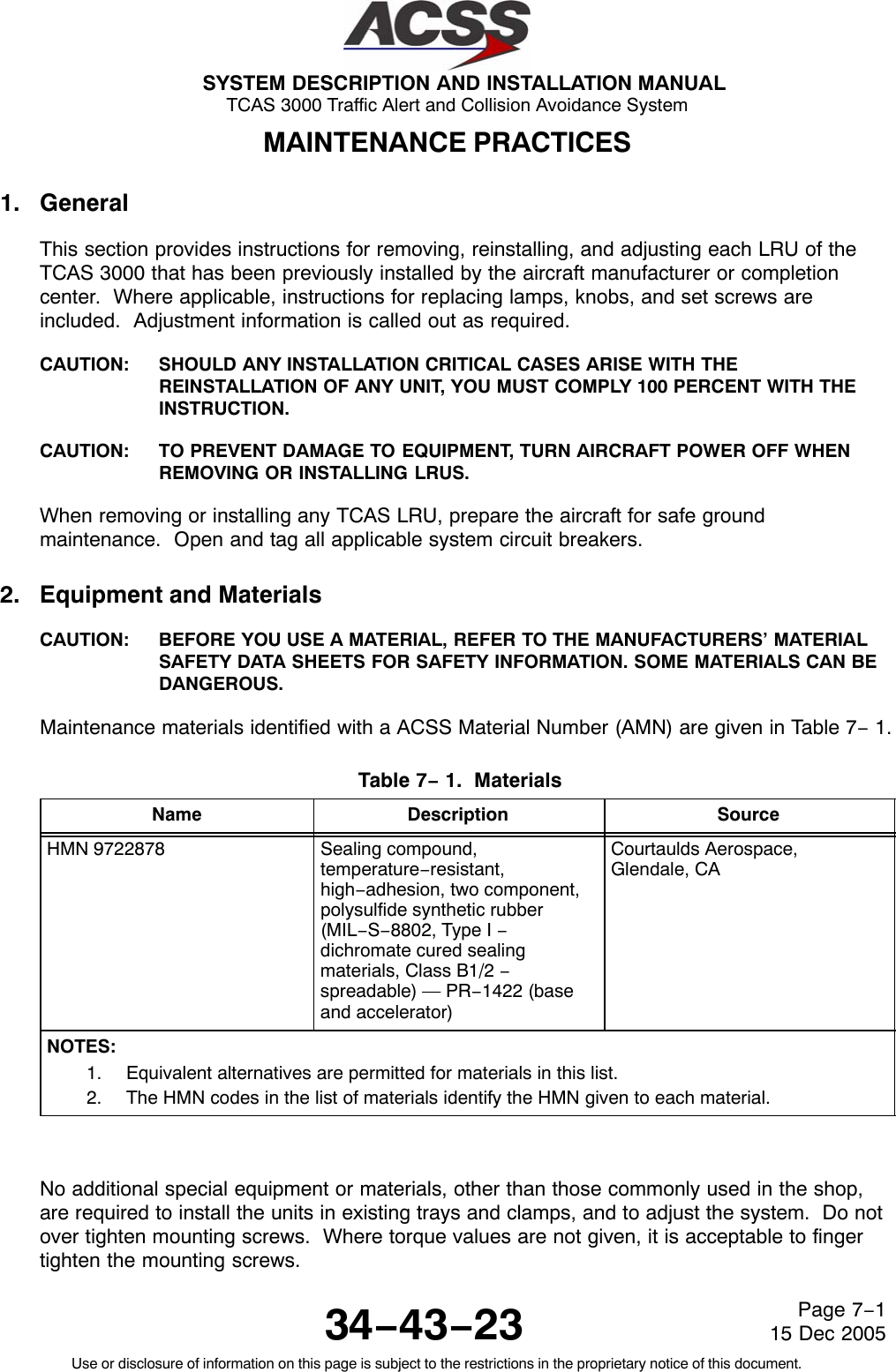 SYSTEM DESCRIPTION AND INSTALLATION MANUAL TCAS 3000 Traffic Alert and Collision Avoidance System34−43−23Use or disclosure of information on this page is subject to the restrictions in the proprietary notice of this document.Page 7−115 Dec 2005MAINTENANCE PRACTICES1. GeneralThis section provides instructions for removing, reinstalling, and adjusting each LRU of theTCAS 3000 that has been previously installed by the aircraft manufacturer or completioncenter.  Where applicable, instructions for replacing lamps, knobs, and set screws areincluded.  Adjustment information is called out as required.CAUTION: SHOULD ANY INSTALLATION CRITICAL CASES ARISE WITH THEREINSTALLATION OF ANY UNIT, YOU MUST COMPLY 100 PERCENT WITH THEINSTRUCTION.CAUTION: TO PREVENT DAMAGE TO EQUIPMENT, TURN AIRCRAFT POWER OFF WHENREMOVING OR INSTALLING LRUS.When removing or installing any TCAS LRU, prepare the aircraft for safe groundmaintenance.  Open and tag all applicable system circuit breakers.2. Equipment and MaterialsCAUTION: BEFORE YOU USE A MATERIAL, REFER TO THE MANUFACTURERS’ MATERIALSAFETY DATA SHEETS FOR SAFETY INFORMATION. SOME MATERIALS CAN BEDANGEROUS.Maintenance materials identified with a ACSS Material Number (AMN) are given in Table 7− 1.Table 7− 1.  Materials  Name Description SourceHMN 9722878 Sealing compound,temperature−resistant,high−adhesion, two component,polysulfide synthetic rubber(MIL−S−8802, Type I −dichromate cured sealingmaterials, Class B1/2 −spreadable) — PR−1422 (baseand accelerator)Courtaulds Aerospace,Glendale, CANOTES:1. Equivalent alternatives are permitted for materials in this list.2. The HMN codes in the list of materials identify the HMN given to each material.No additional special equipment or materials, other than those commonly used in the shop,are required to install the units in existing trays and clamps, and to adjust the system.  Do notover tighten mounting screws.  Where torque values are not given, it is acceptable to fingertighten the mounting screws.