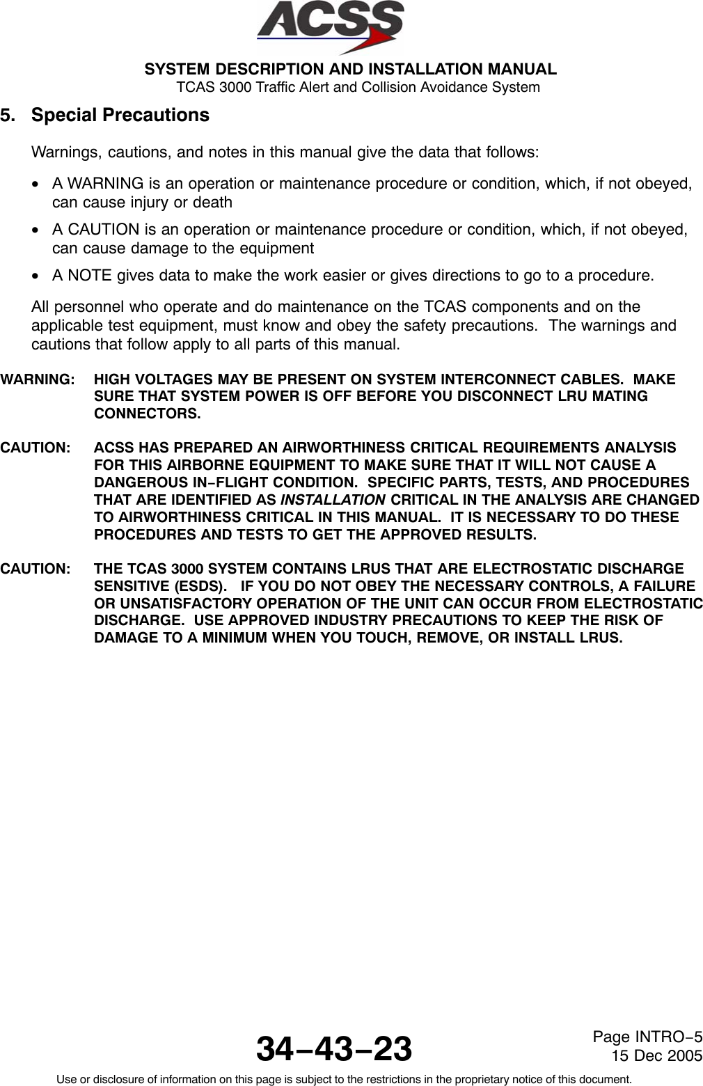 SYSTEM DESCRIPTION AND INSTALLATION MANUAL TCAS 3000 Traffic Alert and Collision Avoidance System34−43−23Use or disclosure of information on this page is subject to the restrictions in the proprietary notice of this document.Page INTRO−515 Dec 20055. Special PrecautionsWarnings, cautions, and notes in this manual give the data that follows:•A WARNING is an operation or maintenance procedure or condition, which, if not obeyed,can cause injury or death•A CAUTION is an operation or maintenance procedure or condition, which, if not obeyed,can cause damage to the equipment•A NOTE gives data to make the work easier or gives directions to go to a procedure.All personnel who operate and do maintenance on the TCAS components and on theapplicable test equipment, must know and obey the safety precautions.  The warnings andcautions that follow apply to all parts of this manual.WARNING: HIGH VOLTAGES MAY BE PRESENT ON SYSTEM INTERCONNECT CABLES.  MAKESURE THAT SYSTEM POWER IS OFF BEFORE YOU DISCONNECT LRU MATINGCONNECTORS.CAUTION: ACSS HAS PREPARED AN AIRWORTHINESS CRITICAL REQUIREMENTS ANALYSISFOR THIS AIRBORNE EQUIPMENT TO MAKE SURE THAT IT WILL NOT CAUSE ADANGEROUS IN−FLIGHT CONDITION.  SPECIFIC PARTS, TESTS, AND PROCEDURESTHAT ARE IDENTIFIED AS INSTALLATION CRITICAL IN THE ANALYSIS ARE CHANGEDTO AIRWORTHINESS CRITICAL IN THIS MANUAL.  IT IS NECESSARY TO DO THESEPROCEDURES AND TESTS TO GET THE APPROVED RESULTS.CAUTION: THE TCAS 3000 SYSTEM CONTAINS LRUS THAT ARE ELECTROSTATIC DISCHARGESENSITIVE (ESDS).   IF YOU DO NOT OBEY THE NECESSARY CONTROLS, A FAILUREOR UNSATISFACTORY OPERATION OF THE UNIT CAN OCCUR FROM ELECTROSTATICDISCHARGE.  USE APPROVED INDUSTRY PRECAUTIONS TO KEEP THE RISK OFDAMAGE TO A MINIMUM WHEN YOU TOUCH, REMOVE, OR INSTALL LRUS.