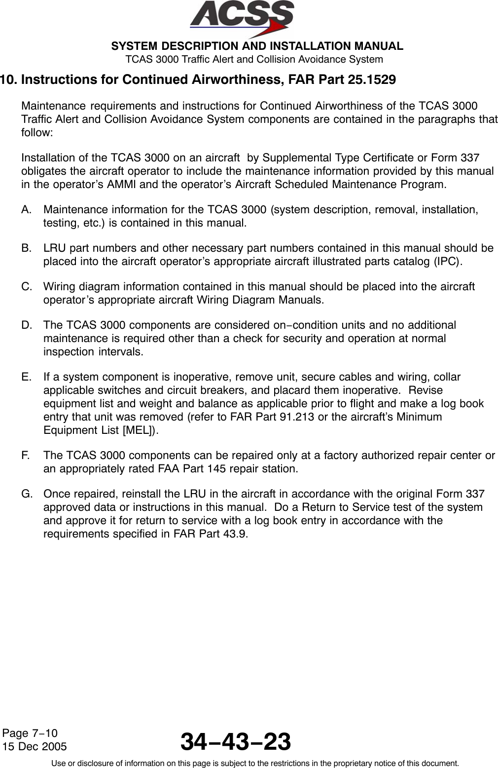  SYSTEM DESCRIPTION AND INSTALLATION MANUAL TCAS 3000 Traffic Alert and Collision Avoidance System34−43−23Use or disclosure of information on this page is subject to the restrictions in the proprietary notice of this document.Page 7−1015 Dec 200510. Instructions for Continued Airworthiness, FAR Part 25.1529Maintenance requirements and instructions for Continued Airworthiness of the TCAS 3000Traffic Alert and Collision Avoidance System components are contained in the paragraphs thatfollow:Installation of the TCAS 3000 on an aircraft  by Supplemental Type Certificate or Form 337obligates the aircraft operator to include the maintenance information provided by this manualin the operator’s AMMl and the operator’s Aircraft Scheduled Maintenance Program.A. Maintenance information for the TCAS 3000 (system description, removal, installation,testing, etc.) is contained in this manual.B. LRU part numbers and other necessary part numbers contained in this manual should beplaced into the aircraft operator’s appropriate aircraft illustrated parts catalog (IPC).C. Wiring diagram information contained in this manual should be placed into the aircraftoperator’s appropriate aircraft Wiring Diagram Manuals.D. The TCAS 3000 components are considered on−condition units and no additionalmaintenance is required other than a check for security and operation at normalinspection intervals.E. If a system component is inoperative, remove unit, secure cables and wiring, collarapplicable switches and circuit breakers, and placard them inoperative.  Reviseequipment list and weight and balance as applicable prior to flight and make a log bookentry that unit was removed (refer to FAR Part 91.213 or the aircraft’s MinimumEquipment List [MEL]).F. The TCAS 3000 components can be repaired only at a factory authorized repair center oran appropriately rated FAA Part 145 repair station.G. Once repaired, reinstall the LRU in the aircraft in accordance with the original Form 337approved data or instructions in this manual.  Do a Return to Service test of the systemand approve it for return to service with a log book entry in accordance with therequirements specified in FAR Part 43.9.