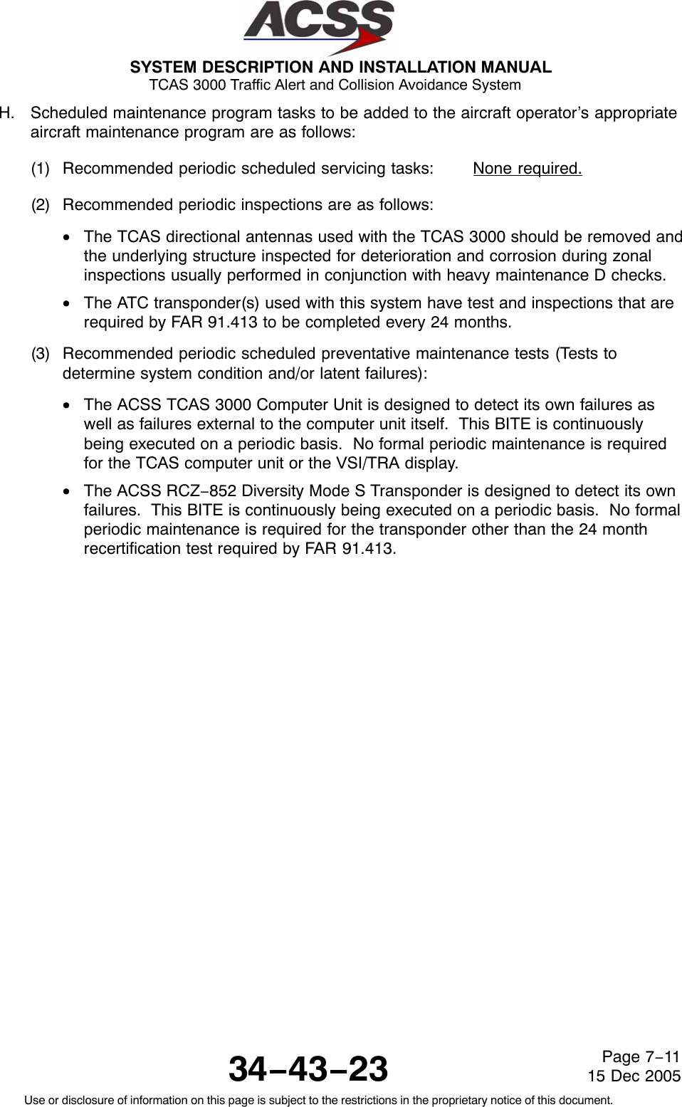 SYSTEM DESCRIPTION AND INSTALLATION MANUAL TCAS 3000 Traffic Alert and Collision Avoidance System34−43−23Use or disclosure of information on this page is subject to the restrictions in the proprietary notice of this document.Page 7−1115 Dec 2005H. Scheduled maintenance program tasks to be added to the aircraft operator’s appropriateaircraft maintenance program are as follows:(1) Recommended periodic scheduled servicing tasks: None required.(2) Recommended periodic inspections are as follows:•The TCAS directional antennas used with the TCAS 3000 should be removed andthe underlying structure inspected for deterioration and corrosion during zonalinspections usually performed in conjunction with heavy maintenance D checks.•The ATC transponder(s) used with this system have test and inspections that arerequired by FAR 91.413 to be completed every 24 months.(3) Recommended periodic scheduled preventative maintenance tests (Tests todetermine system condition and/or latent failures):•The ACSS TCAS 3000 Computer Unit is designed to detect its own failures aswell as failures external to the computer unit itself.  This BITE is continuouslybeing executed on a periodic basis.  No formal periodic maintenance is requiredfor the TCAS computer unit or the VSI/TRA display.•The ACSS RCZ−852 Diversity Mode S Transponder is designed to detect its ownfailures.  This BITE is continuously being executed on a periodic basis.  No formalperiodic maintenance is required for the transponder other than the 24 monthrecertification test required by FAR 91.413.