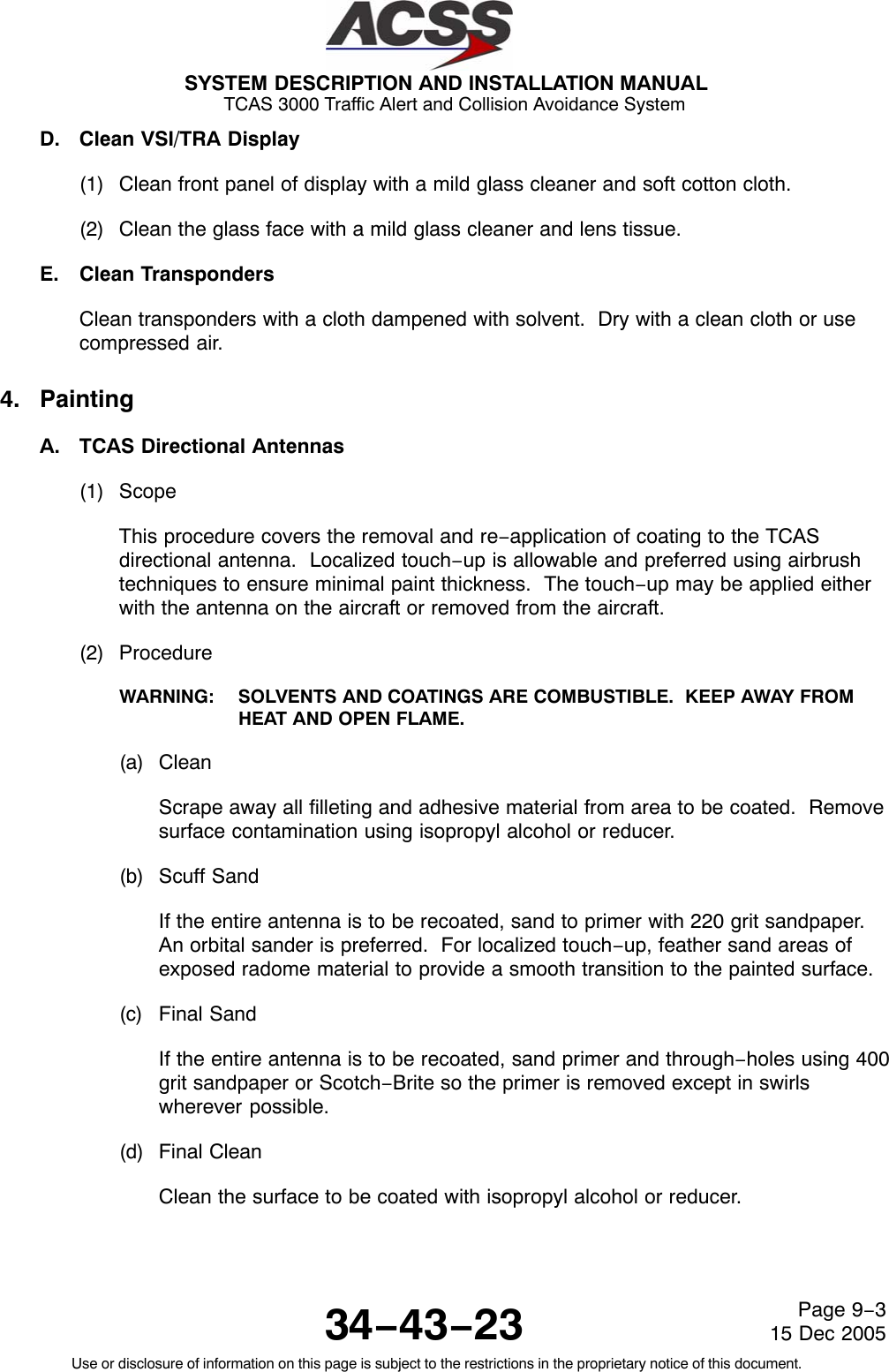 SYSTEM DESCRIPTION AND INSTALLATION MANUAL TCAS 3000 Traffic Alert and Collision Avoidance System34−43−23Use or disclosure of information on this page is subject to the restrictions in the proprietary notice of this document.Page 9−315 Dec 2005D. Clean VSI/TRA Display(1) Clean front panel of display with a mild glass cleaner and soft cotton cloth.(2) Clean the glass face with a mild glass cleaner and lens tissue.E. Clean TranspondersClean transponders with a cloth dampened with solvent.  Dry with a clean cloth or usecompressed air.4. PaintingA. TCAS Directional Antennas(1) ScopeThis procedure covers the removal and re−application of coating to the TCASdirectional antenna.  Localized touch−up is allowable and preferred using airbrushtechniques to ensure minimal paint thickness.  The touch−up may be applied eitherwith the antenna on the aircraft or removed from the aircraft.(2) ProcedureWARNING: SOLVENTS AND COATINGS ARE COMBUSTIBLE.  KEEP AWAY FROMHEAT AND OPEN FLAME.(a) CleanScrape away all filleting and adhesive material from area to be coated.  Removesurface contamination using isopropyl alcohol or reducer.(b) Scuff SandIf the entire antenna is to be recoated, sand to primer with 220 grit sandpaper.An orbital sander is preferred.  For localized touch−up, feather sand areas ofexposed radome material to provide a smooth transition to the painted surface.(c) Final SandIf the entire antenna is to be recoated, sand primer and through−holes using 400grit sandpaper or Scotch−Brite so the primer is removed except in swirlswherever possible.(d) Final CleanClean the surface to be coated with isopropyl alcohol or reducer.