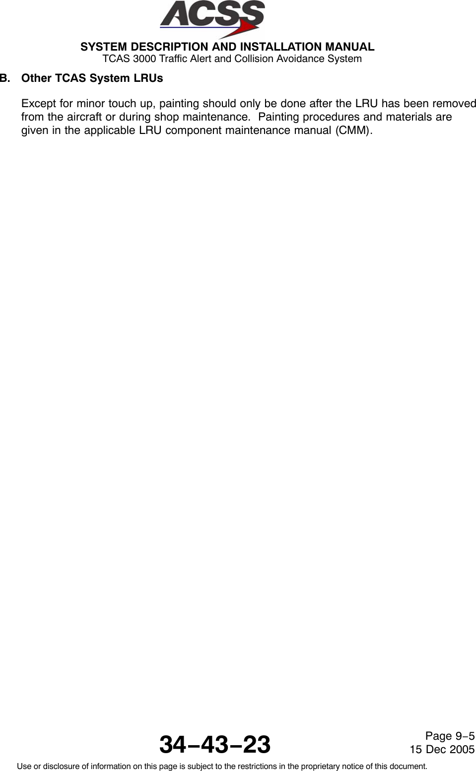 SYSTEM DESCRIPTION AND INSTALLATION MANUAL TCAS 3000 Traffic Alert and Collision Avoidance System34−43−23Use or disclosure of information on this page is subject to the restrictions in the proprietary notice of this document.Page 9−515 Dec 2005B. Other TCAS System LRUsExcept for minor touch up, painting should only be done after the LRU has been removedfrom the aircraft or during shop maintenance.  Painting procedures and materials aregiven in the applicable LRU component maintenance manual (CMM).