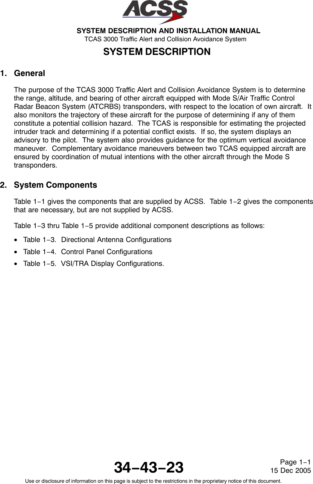 SYSTEM DESCRIPTION AND INSTALLATION MANUAL TCAS 3000 Traffic Alert and Collision Avoidance System34−43−23Use or disclosure of information on this page is subject to the restrictions in the proprietary notice of this document.Page 1−115 Dec 2005SYSTEM DESCRIPTION1. GeneralThe purpose of the TCAS 3000 Traffic Alert and Collision Avoidance System is to determinethe range, altitude, and bearing of other aircraft equipped with Mode S/Air Traffic ControlRadar Beacon System (ATCRBS) transponders, with respect to the location of own aircraft.  Italso monitors the trajectory of these aircraft for the purpose of determining if any of themconstitute a potential collision hazard.  The TCAS is responsible for estimating the projectedintruder track and determining if a potential conflict exists.  If so, the system displays anadvisory to the pilot.  The system also provides guidance for the optimum vertical avoidancemaneuver.  Complementary avoidance maneuvers between two TCAS equipped aircraft areensured by coordination of mutual intentions with the other aircraft through the Mode Stransponders.2. System ComponentsTable 1−1 gives the components that are supplied by ACSS.  Table 1−2 gives the componentsthat are necessary, but are not supplied by ACSS.Table 1−3 thru Table 1−5 provide additional component descriptions as follows:•Table 1−3.  Directional Antenna Configurations•Table 1−4.  Control Panel Configurations•Table 1−5.  VSI/TRA Display Configurations.