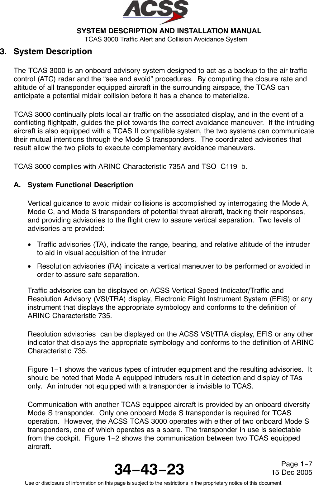 SYSTEM DESCRIPTION AND INSTALLATION MANUAL TCAS 3000 Traffic Alert and Collision Avoidance System34−43−23Use or disclosure of information on this page is subject to the restrictions in the proprietary notice of this document.Page 1−715 Dec 20053. System DescriptionThe TCAS 3000 is an onboard advisory system designed to act as a backup to the air trafficcontrol (ATC) radar and the “see and avoid” procedures.  By computing the closure rate andaltitude of all transponder equipped aircraft in the surrounding airspace, the TCAS cananticipate a potential midair collision before it has a chance to materialize.TCAS 3000 continually plots local air traffic on the associated display, and in the event of aconflicting flightpath, guides the pilot towards the correct avoidance maneuver.  If the intrudingaircraft is also equipped with a TCAS II compatible system, the two systems can communicatetheir mutual intentions through the Mode S transponders.  The coordinated advisories thatresult allow the two pilots to execute complementary avoidance maneuvers.TCAS 3000 complies with ARINC Characteristic 735A and TSO−C119−b.A. System Functional DescriptionVertical guidance to avoid midair collisions is accomplished by interrogating the Mode A,Mode C, and Mode S transponders of potential threat aircraft, tracking their responses,and providing advisories to the flight crew to assure vertical separation.  Two levels ofadvisories are provided:•Traffic advisories (TA), indicate the range, bearing, and relative altitude of the intruderto aid in visual acquisition of the intruder•Resolution advisories (RA) indicate a vertical maneuver to be performed or avoided inorder to assure safe separation.Traffic advisories can be displayed on ACSS Vertical Speed Indicator/Traffic andResolution Advisory (VSI/TRA) display, Electronic Flight Instrument System (EFIS) or anyinstrument that displays the appropriate symbology and conforms to the definition ofARINC Characteristic 735.Resolution advisories  can be displayed on the ACSS VSI/TRA display, EFIS or any otherindicator that displays the appropriate symbology and conforms to the definition of ARINCCharacteristic 735.Figure 1−1 shows the various types of intruder equipment and the resulting advisories.  Itshould be noted that Mode A equipped intruders result in detection and display of TAsonly.  An intruder not equipped with a transponder is invisible to TCAS.Communication with another TCAS equipped aircraft is provided by an onboard diversityMode S transponder.  Only one onboard Mode S transponder is required for TCASoperation.  However, the ACSS TCAS 3000 operates with either of two onboard Mode Stransponders, one of which operates as a spare. The transponder in use is selectablefrom the cockpit.  Figure 1−2 shows the communication between two TCAS equippedaircraft.