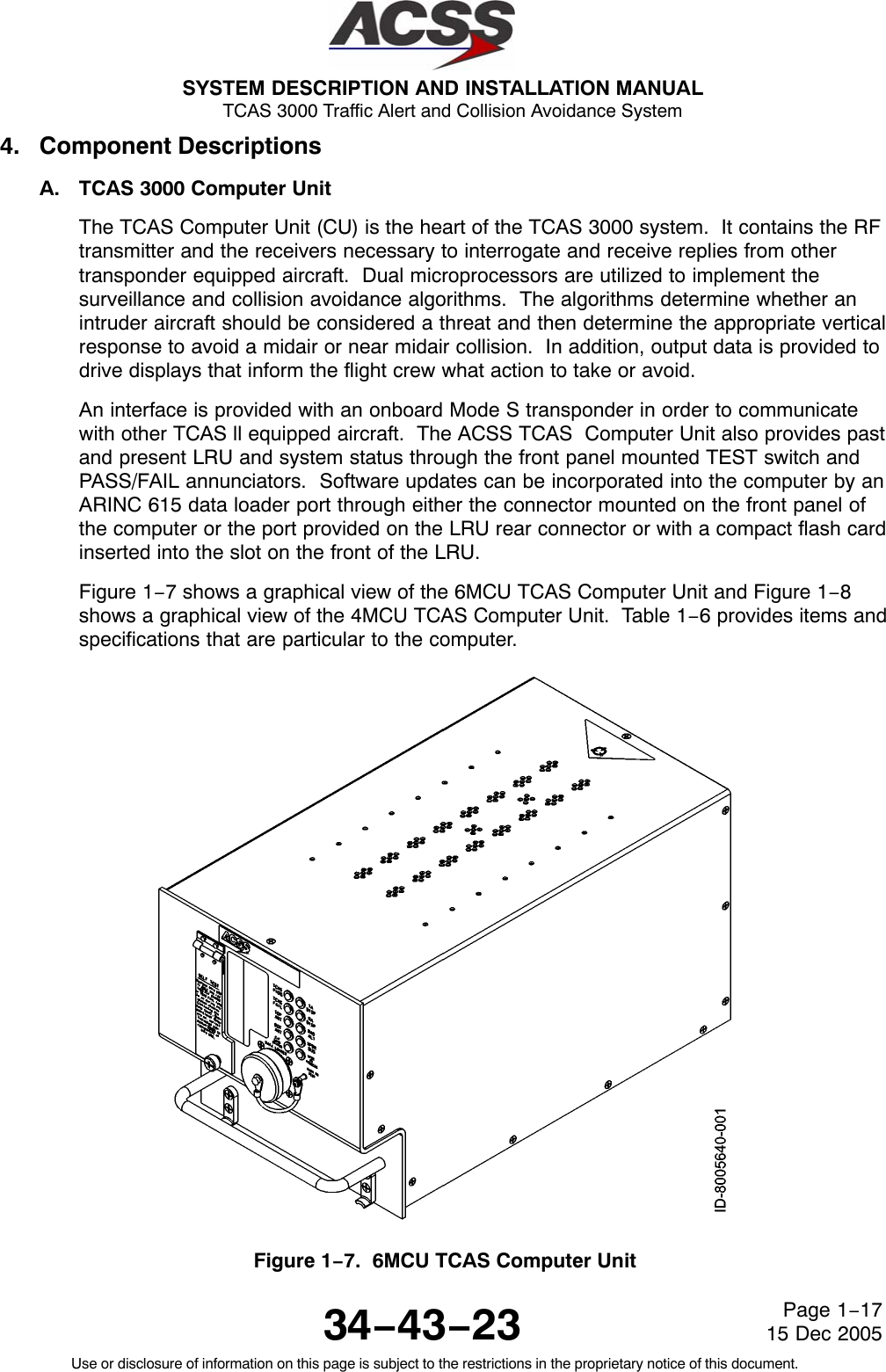 SYSTEM DESCRIPTION AND INSTALLATION MANUAL TCAS 3000 Traffic Alert and Collision Avoidance System34−43−23Use or disclosure of information on this page is subject to the restrictions in the proprietary notice of this document.Page 1−1715 Dec 20054. Component DescriptionsA. TCAS 3000 Computer UnitThe TCAS Computer Unit (CU) is the heart of the TCAS 3000 system.  It contains the RFtransmitter and the receivers necessary to interrogate and receive replies from othertransponder equipped aircraft.  Dual microprocessors are utilized to implement thesurveillance and collision avoidance algorithms.  The algorithms determine whether anintruder aircraft should be considered a threat and then determine the appropriate verticalresponse to avoid a midair or near midair collision.  In addition, output data is provided todrive displays that inform the flight crew what action to take or avoid.An interface is provided with an onboard Mode S transponder in order to communicatewith other TCAS ll equipped aircraft.  The ACSS TCAS  Computer Unit also provides pastand present LRU and system status through the front panel mounted TEST switch andPASS/FAIL annunciators.  Software updates can be incorporated into the computer by anARINC 615 data loader port through either the connector mounted on the front panel ofthe computer or the port provided on the LRU rear connector or with a compact flash cardinserted into the slot on the front of the LRU.Figure 1−7 shows a graphical view of the 6MCU TCAS Computer Unit and Figure 1−8shows a graphical view of the 4MCU TCAS Computer Unit.  Table 1−6 provides items andspecifications that are particular to the computer.Figure 1−7.  6MCU TCAS Computer Unit