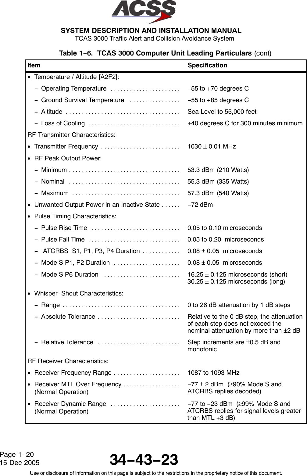  SYSTEM DESCRIPTION AND INSTALLATION MANUAL TCAS 3000 Traffic Alert and Collision Avoidance System34−43−23Use or disclosure of information on this page is subject to the restrictions in the proprietary notice of this document.Page 1−2015 Dec 2005Table 1−6.  TCAS 3000 Computer Unit Leading Particulars (cont)Item Specification•Temperature / Altitude [A2F2]:−Operating Temperature . . . . . . . . . . . . . . . . . . . . . .  −55 to +70 degrees C−Ground Survival Temperature  . . . . . . . . . . . . . . . .  −55 to +85 degrees C−Altitude . . . . . . . . . . . . . . . . . . . . . . . . . . . . . . . . . . . .  Sea Level to 55,000 feet−Loss of Cooling . . . . . . . . . . . . . . . . . . . . . . . . . . . . .  +40 degrees C for 300 minutes minimumRF Transmitter Characteristics:•Transmitter Frequency . . . . . . . . . . . . . . . . . . . . . . . . .  1030 ± 0.01 MHz•RF Peak Output Power:−Minimum . . . . . . . . . . . . . . . . . . . . . . . . . . . . . . . . . . .  53.3 dBm (210 Watts)−Nominal . . . . . . . . . . . . . . . . . . . . . . . . . . . . . . . . . . .  55.3 dBm (335 Watts)−Maximum . . . . . . . . . . . . . . . . . . . . . . . . . . . . . . . . . .  57.3 dBm (540 Watts)•Unwanted Output Power in an Inactive State . . . . . .  −72 dBm•Pulse Timing Characteristics:−Pulse Rise Time . . . . . . . . . . . . . . . . . . . . . . . . . . . .  0.05 to 0.10 microseconds−Pulse Fall Time . . . . . . . . . . . . . . . . . . . . . . . . . . . . .  0.05 to 0.20  microseconds− ATCRBS  S1, P1, P3, P4 Duration . . . . . . . . . . . .  0.08 ± 0.05  microseconds−Mode S P1, P2 Duration  . . . . . . . . . . . . . . . . . . . . .  0.08 ± 0.05  microseconds−Mode S P6 Duration  . . . . . . . . . . . . . . . . . . . . . . . .  16.25 ± 0.125 microseconds (short)30.25 ± 0.125 microseconds (long)•Whisper−Shout Characteristics:−Range . . . . . . . . . . . . . . . . . . . . . . . . . . . . . . . . . . . . .  0 to 26 dB attenuation by 1 dB steps−Absolute Tolerance . . . . . . . . . . . . . . . . . . . . . . . . . .  Relative to the 0 dB step, the attenuationof each step does not exceed thenominal attenuation by more than ±2 dB−Relative Tolerance . . . . . . . . . . . . . . . . . . . . . . . . . .  Step increments are ±0.5 dB andmonotonicRF Receiver Characteristics:•Receiver Frequency Range . . . . . . . . . . . . . . . . . . . . .  1087 to 1093 MHz•Receiver MTL Over Frequency . . . . . . . . . . . . . . . . . . (Normal Operation)−77 ± 2 dBm  (≥90% Mode S andATCRBS replies decoded)•Receiver Dynamic Range . . . . . . . . . . . . . . . . . . . . . . (Normal Operation)−77 to −23 dBm  (≥99% Mode S andATCRBS replies for signal levels greaterthan MTL +3 dB)