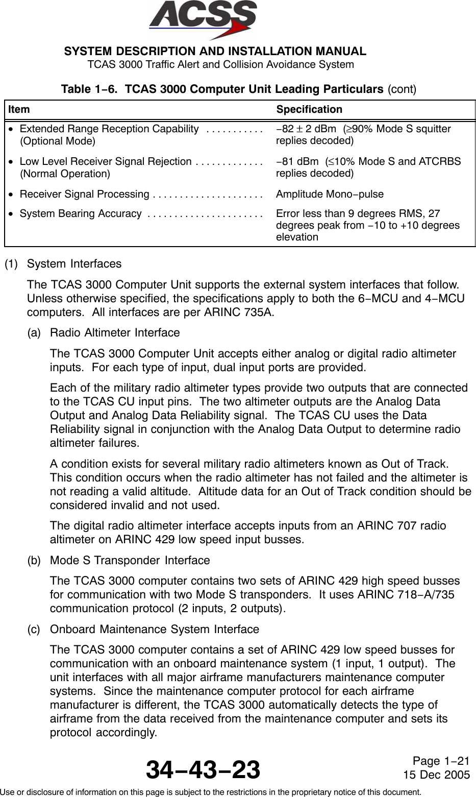 SYSTEM DESCRIPTION AND INSTALLATION MANUAL TCAS 3000 Traffic Alert and Collision Avoidance System34−43−23Use or disclosure of information on this page is subject to the restrictions in the proprietary notice of this document.Page 1−2115 Dec 2005Table 1−6.  TCAS 3000 Computer Unit Leading Particulars (cont)Item Specification•Extended Range Reception Capability . . . . . . . . . . . (Optional Mode)−82 ± 2 dBm  (≥90% Mode S squitterreplies decoded)•Low Level Receiver Signal Rejection . . . . . . . . . . . . . (Normal Operation)−81 dBm  (≤10% Mode S and ATCRBSreplies decoded)•Receiver Signal Processing . . . . . . . . . . . . . . . . . . . . .  Amplitude Mono−pulse•System Bearing Accuracy . . . . . . . . . . . . . . . . . . . . . .  Error less than 9 degrees RMS, 27degrees peak from −10 to +10 degreeselevation(1) System InterfacesThe TCAS 3000 Computer Unit supports the external system interfaces that follow.Unless otherwise specified, the specifications apply to both the 6−MCU and 4−MCUcomputers.  All interfaces are per ARINC 735A.(a) Radio Altimeter InterfaceThe TCAS 3000 Computer Unit accepts either analog or digital radio altimeterinputs.  For each type of input, dual input ports are provided.Each of the military radio altimeter types provide two outputs that are connectedto the TCAS CU input pins.  The two altimeter outputs are the Analog DataOutput and Analog Data Reliability signal.  The TCAS CU uses the DataReliability signal in conjunction with the Analog Data Output to determine radioaltimeter failures.A condition exists for several military radio altimeters known as Out of Track.This condition occurs when the radio altimeter has not failed and the altimeter isnot reading a valid altitude.  Altitude data for an Out of Track condition should beconsidered invalid and not used.The digital radio altimeter interface accepts inputs from an ARINC 707 radioaltimeter on ARINC 429 low speed input busses.(b) Mode S Transponder  InterfaceThe TCAS 3000 computer contains two sets of ARINC 429 high speed bussesfor communication with two Mode S transponders.  It uses ARINC 718−A/735communication protocol (2 inputs, 2 outputs).(c) Onboard Maintenance System InterfaceThe TCAS 3000 computer contains a set of ARINC 429 low speed busses forcommunication with an onboard maintenance system (1 input, 1 output).  Theunit interfaces with all major airframe manufacturers maintenance computersystems.  Since the maintenance computer protocol for each airframemanufacturer is different, the TCAS 3000 automatically detects the type ofairframe from the data received from the maintenance computer and sets itsprotocol accordingly.