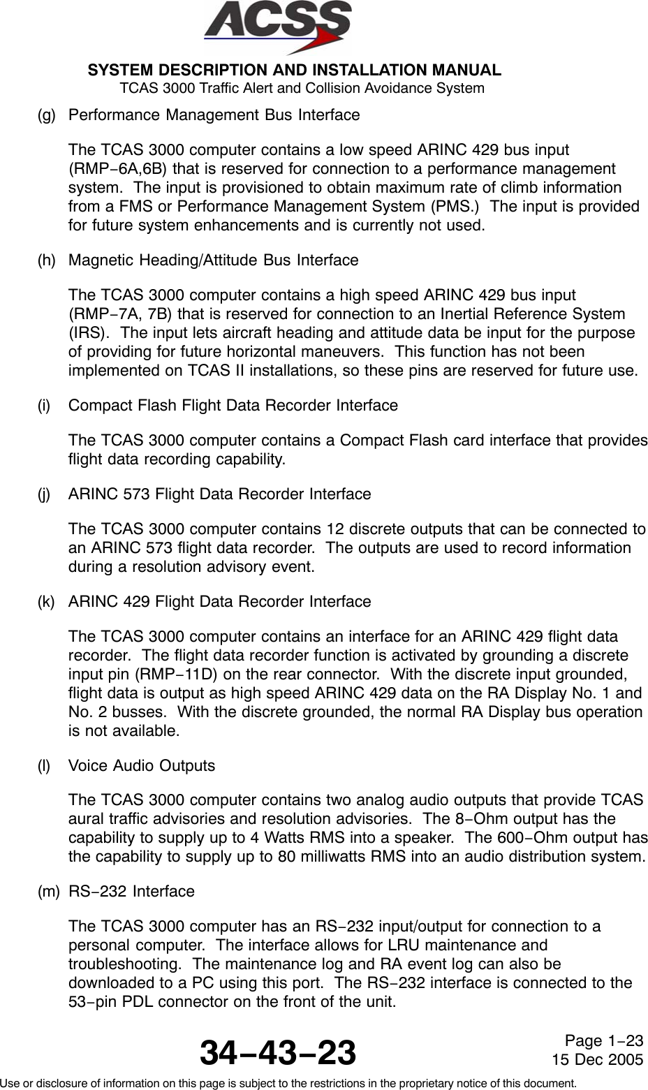 SYSTEM DESCRIPTION AND INSTALLATION MANUAL TCAS 3000 Traffic Alert and Collision Avoidance System34−43−23Use or disclosure of information on this page is subject to the restrictions in the proprietary notice of this document.Page 1−2315 Dec 2005(g) Performance Management Bus InterfaceThe TCAS 3000 computer contains a low speed ARINC 429 bus input(RMP−6A,6B) that is reserved for connection to a performance managementsystem.  The input is provisioned to obtain maximum rate of climb informationfrom a FMS or Performance Management System (PMS.)  The input is providedfor future system enhancements and is currently not used.(h) Magnetic Heading/Attitude Bus InterfaceThe TCAS 3000 computer contains a high speed ARINC 429 bus input(RMP−7A, 7B) that is reserved for connection to an Inertial Reference System(IRS).  The input lets aircraft heading and attitude data be input for the purposeof providing for future horizontal maneuvers.  This function has not beenimplemented on TCAS II installations, so these pins are reserved for future use.(i) Compact Flash Flight Data Recorder InterfaceThe TCAS 3000 computer contains a Compact Flash card interface that providesflight data recording capability.(j) ARINC 573 Flight Data Recorder InterfaceThe TCAS 3000 computer contains 12 discrete outputs that can be connected toan ARINC 573 flight data recorder.  The outputs are used to record informationduring a resolution advisory event.(k) ARINC 429 Flight Data Recorder InterfaceThe TCAS 3000 computer contains an interface for an ARINC 429 flight datarecorder.  The flight data recorder function is activated by grounding a discreteinput pin (RMP−11D) on the rear connector.  With the discrete input grounded,flight data is output as high speed ARINC 429 data on the RA Display No. 1 andNo. 2 busses.  With the discrete grounded, the normal RA Display bus operationis not available.(l) Voice Audio OutputsThe TCAS 3000 computer contains two analog audio outputs that provide TCASaural traffic advisories and resolution advisories.  The 8−Ohm output has thecapability to supply up to 4 Watts RMS into a speaker.  The 600−Ohm output hasthe capability to supply up to 80 milliwatts RMS into an audio distribution system.(m) RS−232 InterfaceThe TCAS 3000 computer has an RS−232 input/output for connection to apersonal computer.  The interface allows for LRU maintenance andtroubleshooting.  The maintenance log and RA event log can also bedownloaded to a PC using this port.  The RS−232 interface is connected to the53−pin PDL connector on the front of the unit.