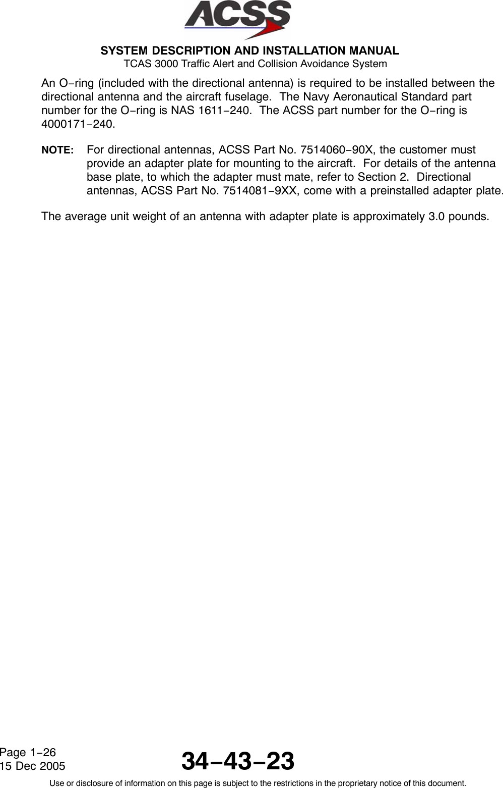  SYSTEM DESCRIPTION AND INSTALLATION MANUAL TCAS 3000 Traffic Alert and Collision Avoidance System34−43−23Use or disclosure of information on this page is subject to the restrictions in the proprietary notice of this document.Page 1−2615 Dec 2005An O−ring (included with the directional antenna) is required to be installed between thedirectional antenna and the aircraft fuselage.  The Navy Aeronautical Standard partnumber for the O−ring is NAS 1611−240.  The ACSS part number for the O−ring is4000171−240.NOTE: For directional antennas, ACSS Part No. 7514060−90X, the customer mustprovide an adapter plate for mounting to the aircraft.  For details of the antennabase plate, to which the adapter must mate, refer to Section 2.  Directionalantennas, ACSS Part No. 7514081−9XX, come with a preinstalled adapter plate.The average unit weight of an antenna with adapter plate is approximately 3.0 pounds.