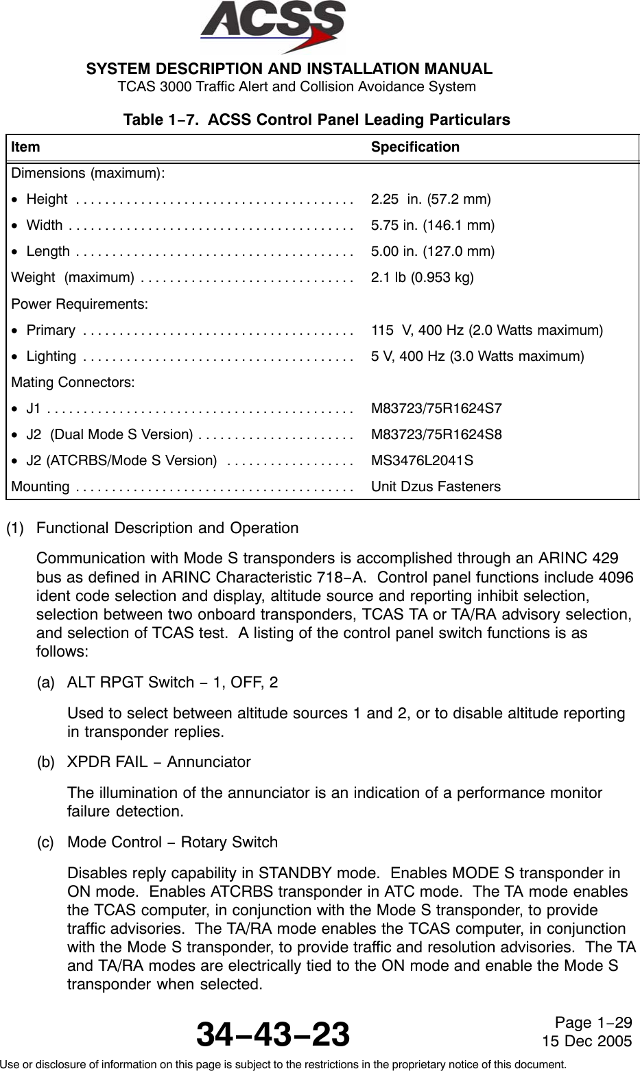 SYSTEM DESCRIPTION AND INSTALLATION MANUAL TCAS 3000 Traffic Alert and Collision Avoidance System34−43−23Use or disclosure of information on this page is subject to the restrictions in the proprietary notice of this document.Page 1−2915 Dec 2005Table 1−7.  ACSS Control Panel Leading Particulars  Item SpecificationDimensions (maximum):•Height . . . . . . . . . . . . . . . . . . . . . . . . . . . . . . . . . . . . . . .  2.25  in. (57.2 mm)•Width . . . . . . . . . . . . . . . . . . . . . . . . . . . . . . . . . . . . . . . .  5.75 in. (146.1 mm)•Length . . . . . . . . . . . . . . . . . . . . . . . . . . . . . . . . . . . . . . .  5.00 in. (127.0 mm)Weight  (maximum) . . . . . . . . . . . . . . . . . . . . . . . . . . . . . .  2.1 lb (0.953 kg)Power Requirements:•Primary . . . . . . . . . . . . . . . . . . . . . . . . . . . . . . . . . . . . . .  115  V, 400 Hz (2.0 Watts maximum)•Lighting . . . . . . . . . . . . . . . . . . . . . . . . . . . . . . . . . . . . . .  5 V, 400 Hz (3.0 Watts maximum)Mating Connectors:•J1 . . . . . . . . . . . . . . . . . . . . . . . . . . . . . . . . . . . . . . . . . . .  M83723/75R1624S7•J2  (Dual Mode S Version) . . . . . . . . . . . . . . . . . . . . . .  M83723/75R1624S8•J2 (ATCRBS/Mode S Version) . . . . . . . . . . . . . . . . . .  MS3476L2041SMounting . . . . . . . . . . . . . . . . . . . . . . . . . . . . . . . . . . . . . . .  Unit Dzus Fasteners(1) Functional Description and OperationCommunication with Mode S transponders is accomplished through an ARINC 429bus as defined in ARINC Characteristic 718−A.  Control panel functions include 4096ident code selection and display, altitude source and reporting inhibit selection,selection between two onboard transponders, TCAS TA or TA/RA advisory selection,and selection of TCAS test.  A listing of the control panel switch functions is asfollows:(a) ALT RPGT Switch − 1, OFF, 2Used to select between altitude sources 1 and 2, or to disable altitude reportingin transponder replies.(b) XPDR FAIL − AnnunciatorThe illumination of the annunciator is an indication of a performance monitorfailure detection.(c) Mode Control − Rotary SwitchDisables reply capability in STANDBY mode.  Enables MODE S transponder inON mode.  Enables ATCRBS transponder in ATC mode.  The TA mode enablesthe TCAS computer, in conjunction with the Mode S transponder, to providetraffic advisories.  The TA/RA mode enables the TCAS computer, in conjunctionwith the Mode S transponder, to provide traffic and resolution advisories.  The TAand TA/RA modes are electrically tied to the ON mode and enable the Mode Stransponder when selected.
