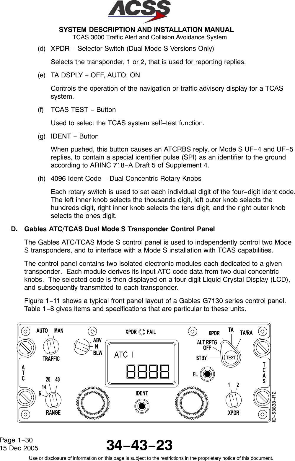  SYSTEM DESCRIPTION AND INSTALLATION MANUAL TCAS 3000 Traffic Alert and Collision Avoidance System34−43−23Use or disclosure of information on this page is subject to the restrictions in the proprietary notice of this document.Page 1−3015 Dec 2005(d) XPDR − Selector Switch (Dual Mode S Versions Only)Selects the transponder, 1 or 2, that is used for reporting replies.(e) TA DSPLY − OFF, AUTO, ONControls the operation of the navigation or traffic advisory display for a TCASsystem.(f) TCAS TEST − ButtonUsed to select the TCAS system self−test function.(g) IDENT − ButtonWhen pushed, this button causes an ATCRBS reply, or Mode S UF−4 and UF−5replies, to contain a special identifier pulse (SPI) as an identifier to the groundaccording to ARINC 718−A Draft 5 of Supplement 4.(h) 4096 Ident Code − Dual Concentric Rotary KnobsEach rotary switch is used to set each individual digit of the four−digit ident code.The left inner knob selects the thousands digit, left outer knob selects thehundreds digit, right inner knob selects the tens digit, and the right outer knobselects the ones digit.D. Gables ATC/TCAS Dual Mode S Transponder Control PanelThe Gables ATC/TCAS Mode S control panel is used to independently control two ModeS transponders, and to interface with a Mode S installation with TCAS capabilities.The control panel contains two isolated electronic modules each dedicated to a giventransponder.  Each module derives its input ATC code data from two dual concentricknobs.  The selected code is then displayed on a four digit Liquid Crystal Display (LCD),and subsequently transmitted to each transponder.Figure 1−11 shows a typical front panel layout of a Gables G7130 series control panel.Table 1−8 gives items and specifications that are particular to these units.ID−53838−R2