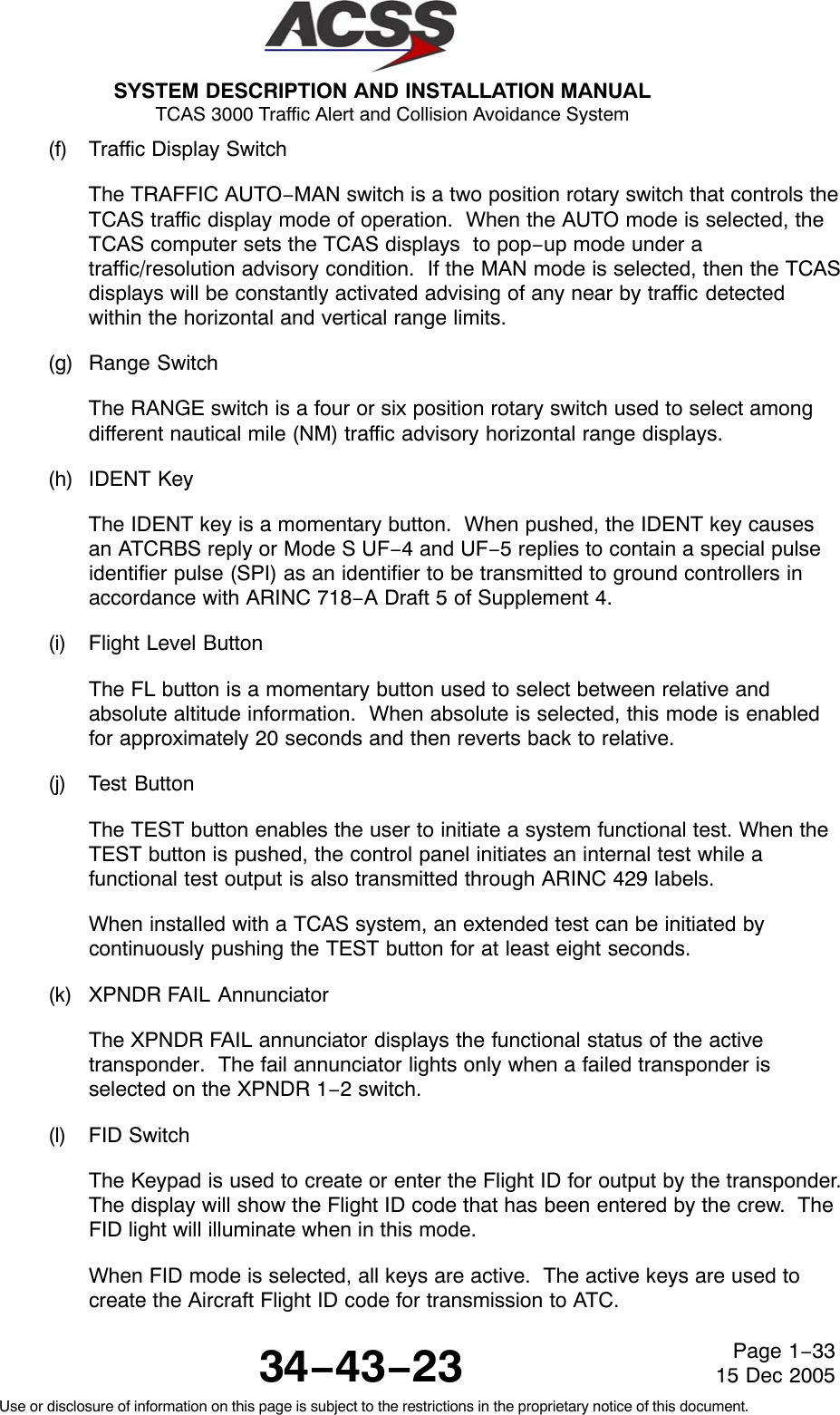 SYSTEM DESCRIPTION AND INSTALLATION MANUAL TCAS 3000 Traffic Alert and Collision Avoidance System34−43−23Use or disclosure of information on this page is subject to the restrictions in the proprietary notice of this document.Page 1−3315 Dec 2005(f) Traffic Display SwitchThe TRAFFIC AUTO−MAN switch is a two position rotary switch that controls theTCAS traffic display mode of operation.  When the AUTO mode is selected, theTCAS computer sets the TCAS displays  to pop−up mode under atraffic/resolution advisory condition.  If the MAN mode is selected, then the TCASdisplays will be constantly activated advising of any near by traffic detectedwithin the horizontal and vertical range limits.(g) Range SwitchThe RANGE switch is a four or six position rotary switch used to select amongdifferent nautical mile (NM) traffic advisory horizontal range displays.(h) IDENT KeyThe IDENT key is a momentary button.  When pushed, the IDENT key causesan ATCRBS reply or Mode S UF−4 and UF−5 replies to contain a special pulseidentifier pulse (SPI) as an identifier to be transmitted to ground controllers inaccordance with ARINC 718−A Draft 5 of Supplement 4.(i) Flight Level ButtonThe FL button is a momentary button used to select between relative andabsolute altitude information.  When absolute is selected, this mode is enabledfor approximately 20 seconds and then reverts back to relative.(j) Test ButtonThe TEST button enables the user to initiate a system functional test. When theTEST button is pushed, the control panel initiates an internal test while afunctional test output is also transmitted through ARINC 429 labels.When installed with a TCAS system, an extended test can be initiated bycontinuously pushing the TEST button for at least eight seconds.(k) XPNDR FAIL AnnunciatorThe XPNDR FAIL annunciator displays the functional status of the activetransponder.  The fail annunciator lights only when a failed transponder isselected on the XPNDR 1−2 switch.(l) FID SwitchThe Keypad is used to create or enter the Flight ID for output by the transponder.The display will show the Flight ID code that has been entered by the crew.  TheFID light will illuminate when in this mode.When FID mode is selected, all keys are active.  The active keys are used tocreate the Aircraft Flight ID code for transmission to ATC.
