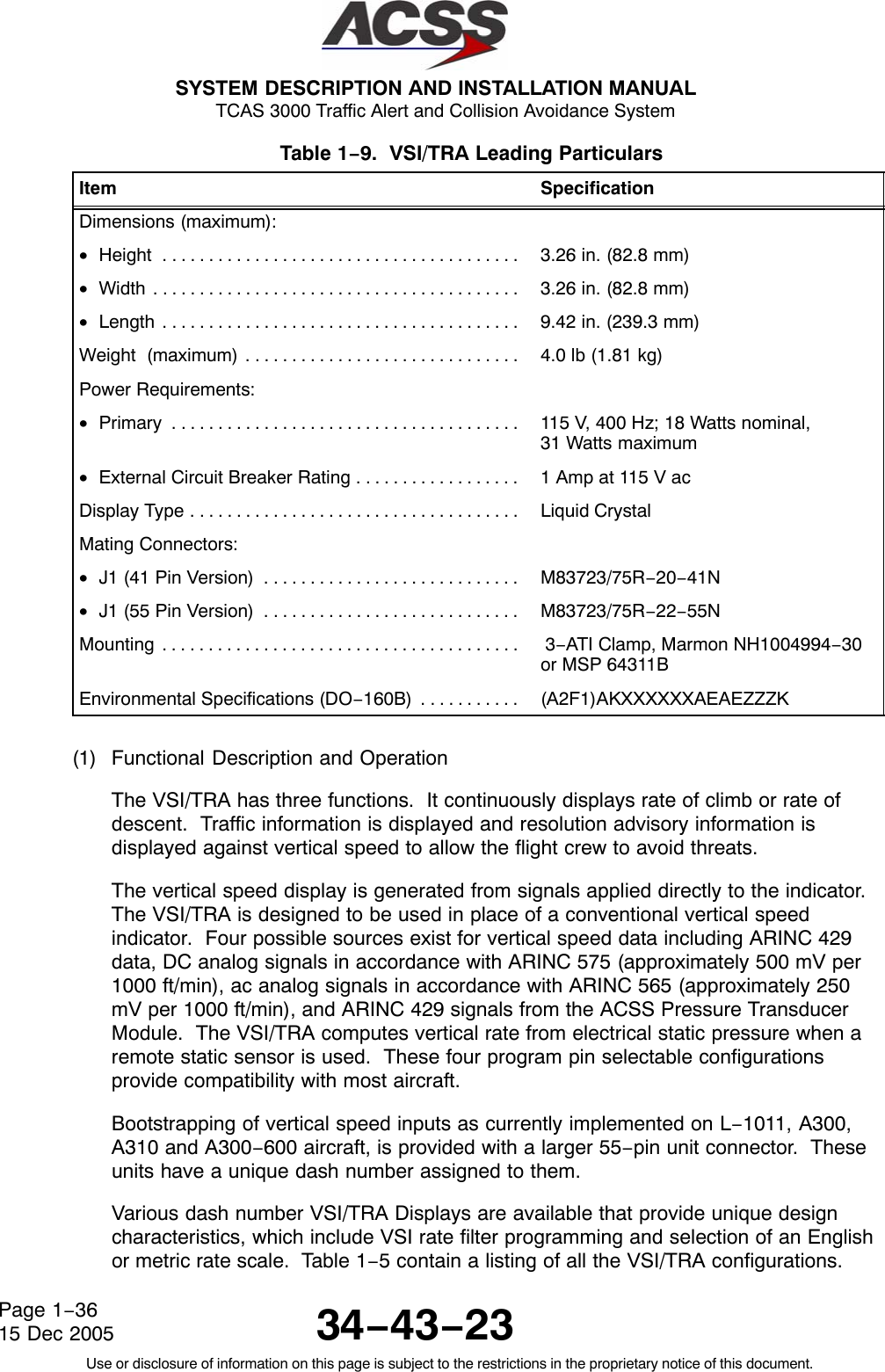  SYSTEM DESCRIPTION AND INSTALLATION MANUAL TCAS 3000 Traffic Alert and Collision Avoidance System34−43−23Use or disclosure of information on this page is subject to the restrictions in the proprietary notice of this document.Page 1−3615 Dec 2005Table 1−9.  VSI/TRA Leading Particulars  Item SpecificationDimensions (maximum):•Height . . . . . . . . . . . . . . . . . . . . . . . . . . . . . . . . . . . . . . .  3.26 in. (82.8 mm)•Width . . . . . . . . . . . . . . . . . . . . . . . . . . . . . . . . . . . . . . . .  3.26 in. (82.8 mm)•Length . . . . . . . . . . . . . . . . . . . . . . . . . . . . . . . . . . . . . . .  9.42 in. (239.3 mm)Weight  (maximum) . . . . . . . . . . . . . . . . . . . . . . . . . . . . . .  4.0 lb (1.81 kg)Power Requirements:•Primary . . . . . . . . . . . . . . . . . . . . . . . . . . . . . . . . . . . . . .  115 V, 400 Hz; 18 Watts nominal, 31 Watts maximum•External Circuit Breaker Rating . . . . . . . . . . . . . . . . . .  1 Amp at 115 V acDisplay Type . . . . . . . . . . . . . . . . . . . . . . . . . . . . . . . . . . . .  Liquid CrystalMating Connectors:•J1 (41 Pin Version) . . . . . . . . . . . . . . . . . . . . . . . . . . . .  M83723/75R−20−41N•J1 (55 Pin Version) . . . . . . . . . . . . . . . . . . . . . . . . . . . .  M83723/75R−22−55NMounting . . . . . . . . . . . . . . . . . . . . . . . . . . . . . . . . . . . . . . .   3−ATI Clamp, Marmon NH1004994−30or MSP 64311BEnvironmental Specifications (DO−160B) . . . . . . . . . . .  (A2F1)AKXXXXXXAEAEZZZK(1) Functional Description and OperationThe VSI/TRA has three functions.  It continuously displays rate of climb or rate ofdescent.  Traffic information is displayed and resolution advisory information isdisplayed against vertical speed to allow the flight crew to avoid threats.The vertical speed display is generated from signals applied directly to the indicator.The VSI/TRA is designed to be used in place of a conventional vertical speedindicator.  Four possible sources exist for vertical speed data including ARINC 429data, DC analog signals in accordance with ARINC 575 (approximately 500 mV per1000 ft/min), ac analog signals in accordance with ARINC 565 (approximately 250mV per 1000 ft/min), and ARINC 429 signals from the ACSS Pressure TransducerModule.  The VSI/TRA computes vertical rate from electrical static pressure when aremote static sensor is used.  These four program pin selectable configurationsprovide compatibility with most aircraft.Bootstrapping of vertical speed inputs as currently implemented on L−1011, A300,A310 and A300−600 aircraft, is provided with a larger 55−pin unit connector.  Theseunits have a unique dash number assigned to them.Various dash number VSI/TRA Displays are available that provide unique designcharacteristics, which include VSI rate filter programming and selection of an Englishor metric rate scale.  Table 1−5 contain a listing of all the VSI/TRA configurations.