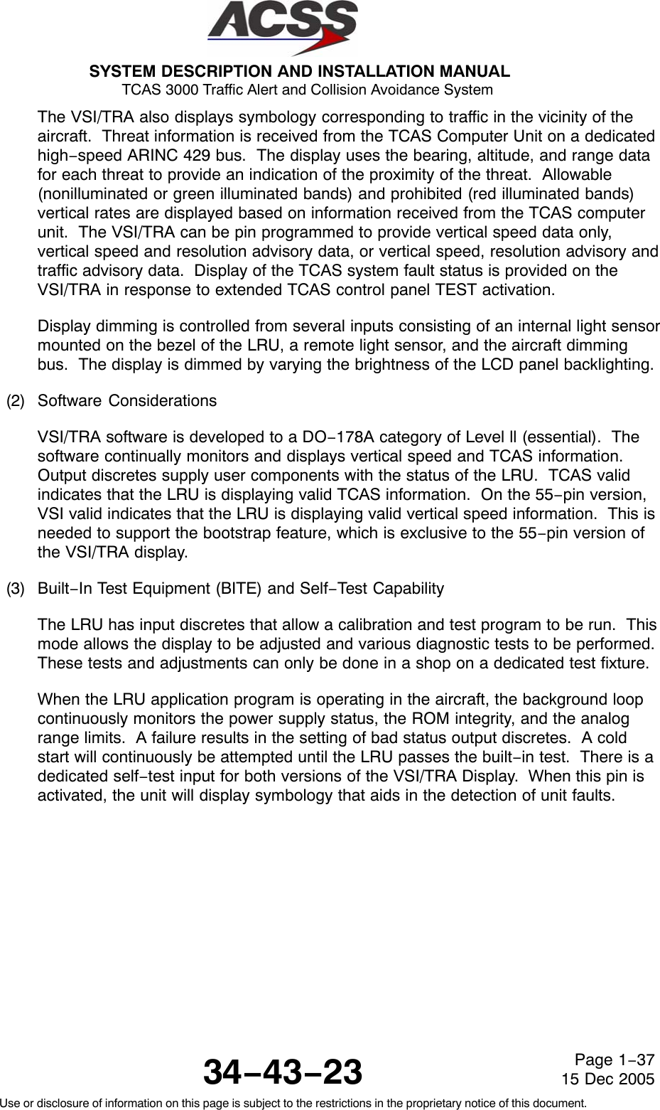 SYSTEM DESCRIPTION AND INSTALLATION MANUAL TCAS 3000 Traffic Alert and Collision Avoidance System34−43−23Use or disclosure of information on this page is subject to the restrictions in the proprietary notice of this document.Page 1−3715 Dec 2005The VSI/TRA also displays symbology corresponding to traffic in the vicinity of theaircraft.  Threat information is received from the TCAS Computer Unit on a dedicatedhigh−speed ARINC 429 bus.  The display uses the bearing, altitude, and range datafor each threat to provide an indication of the proximity of the threat.  Allowable(nonilluminated or green illuminated bands) and prohibited (red illuminated bands)vertical rates are displayed based on information received from the TCAS computerunit.  The VSI/TRA can be pin programmed to provide vertical speed data only,vertical speed and resolution advisory data, or vertical speed, resolution advisory andtraffic advisory data.  Display of the TCAS system fault status is provided on theVSI/TRA in response to extended TCAS control panel TEST activation.Display dimming is controlled from several inputs consisting of an internal light sensormounted on the bezel of the LRU, a remote light sensor, and the aircraft dimmingbus.  The display is dimmed by varying the brightness of the LCD panel backlighting.(2) Software ConsiderationsVSI/TRA software is developed to a DO−178A category of Level ll (essential).  Thesoftware continually monitors and displays vertical speed and TCAS information.Output discretes supply user components with the status of the LRU.  TCAS validindicates that the LRU is displaying valid TCAS information.  On the 55−pin version,VSI valid indicates that the LRU is displaying valid vertical speed information.  This isneeded to support the bootstrap feature, which is exclusive to the 55−pin version ofthe VSI/TRA display.(3) Built−In Test Equipment (BITE) and Self−Test CapabilityThe LRU has input discretes that allow a calibration and test program to be run.  Thismode allows the display to be adjusted and various diagnostic tests to be performed.These tests and adjustments can only be done in a shop on a dedicated test fixture.When the LRU application program is operating in the aircraft, the background loopcontinuously monitors the power supply status, the ROM integrity, and the analogrange limits.  A failure results in the setting of bad status output discretes.  A coldstart will continuously be attempted until the LRU passes the built−in test.  There is adedicated self−test input for both versions of the VSI/TRA Display.  When this pin isactivated, the unit will display symbology that aids in the detection of unit faults.