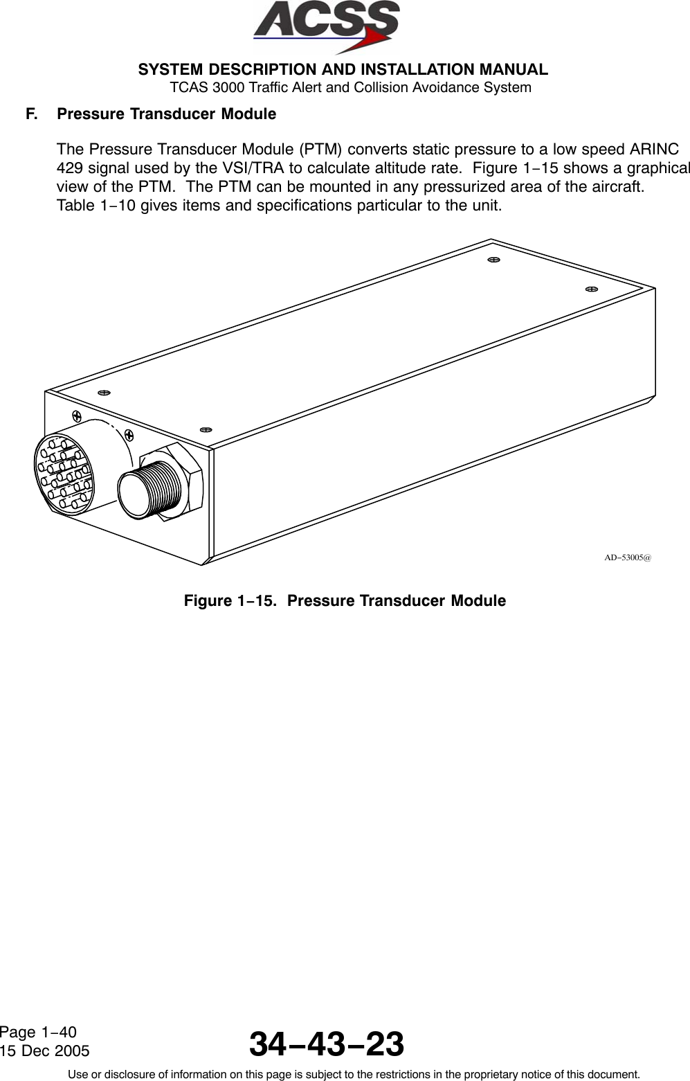  SYSTEM DESCRIPTION AND INSTALLATION MANUAL TCAS 3000 Traffic Alert and Collision Avoidance System34−43−23Use or disclosure of information on this page is subject to the restrictions in the proprietary notice of this document.Page 1−4015 Dec 2005F. Pressure Transducer ModuleThe Pressure Transducer Module (PTM) converts static pressure to a low speed ARINC429 signal used by the VSI/TRA to calculate altitude rate.  Figure 1−15 shows a graphicalview of the PTM.  The PTM can be mounted in any pressurized area of the aircraft.Table 1−10 gives items and specifications particular to the unit.AD−53005@Figure 1−15.  Pressure Transducer Module