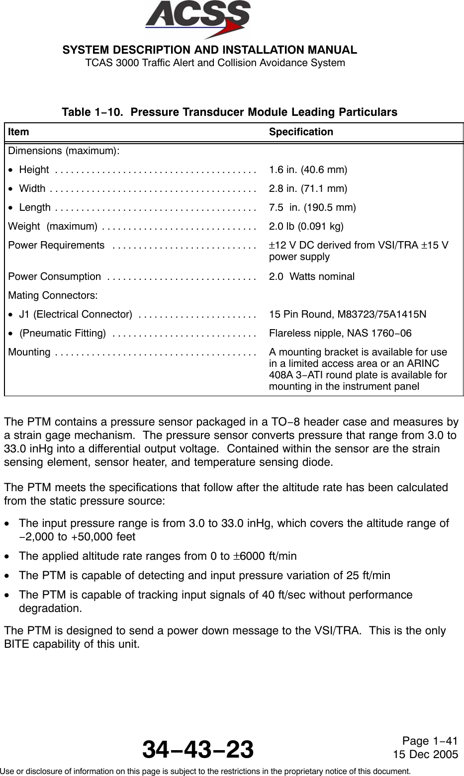 SYSTEM DESCRIPTION AND INSTALLATION MANUAL TCAS 3000 Traffic Alert and Collision Avoidance System34−43−23Use or disclosure of information on this page is subject to the restrictions in the proprietary notice of this document.Page 1−4115 Dec 2005Table 1−10.  Pressure Transducer Module Leading Particulars  Item SpecificationDimensions (maximum):•Height . . . . . . . . . . . . . . . . . . . . . . . . . . . . . . . . . . . . . . .  1.6 in. (40.6 mm)•Width . . . . . . . . . . . . . . . . . . . . . . . . . . . . . . . . . . . . . . . .  2.8 in. (71.1 mm)•Length . . . . . . . . . . . . . . . . . . . . . . . . . . . . . . . . . . . . . . .  7.5  in. (190.5 mm)Weight  (maximum) . . . . . . . . . . . . . . . . . . . . . . . . . . . . . .  2.0 lb (0.091 kg)Power Requirements . . . . . . . . . . . . . . . . . . . . . . . . . . . .  ±12 V DC derived from VSI/TRA ±15 Vpower supplyPower Consumption . . . . . . . . . . . . . . . . . . . . . . . . . . . . .  2.0  Watts nominalMating Connectors:•J1 (Electrical Connector) . . . . . . . . . . . . . . . . . . . . . . .  15 Pin Round, M83723/75A1415N•(Pneumatic Fitting) . . . . . . . . . . . . . . . . . . . . . . . . . . . .  Flareless nipple, NAS 1760−06Mounting . . . . . . . . . . . . . . . . . . . . . . . . . . . . . . . . . . . . . . .  A mounting bracket is available for usein a limited access area or an ARINC408A 3−ATI round plate is available formounting in the instrument panelThe PTM contains a pressure sensor packaged in a TO−8 header case and measures bya strain gage mechanism.  The pressure sensor converts pressure that range from 3.0 to33.0 inHg into a differential output voltage.  Contained within the sensor are the strainsensing element, sensor heater, and temperature sensing diode.The PTM meets the specifications that follow after the altitude rate has been calculatedfrom the static pressure source:•The input pressure range is from 3.0 to 33.0 inHg, which covers the altitude range of−2,000 to +50,000 feet•The applied altitude rate ranges from 0 to ±6000 ft/min•The PTM is capable of detecting and input pressure variation of 25 ft/min•The PTM is capable of tracking input signals of 40 ft/sec without performancedegradation.The PTM is designed to send a power down message to the VSI/TRA.  This is the onlyBITE capability of this unit.