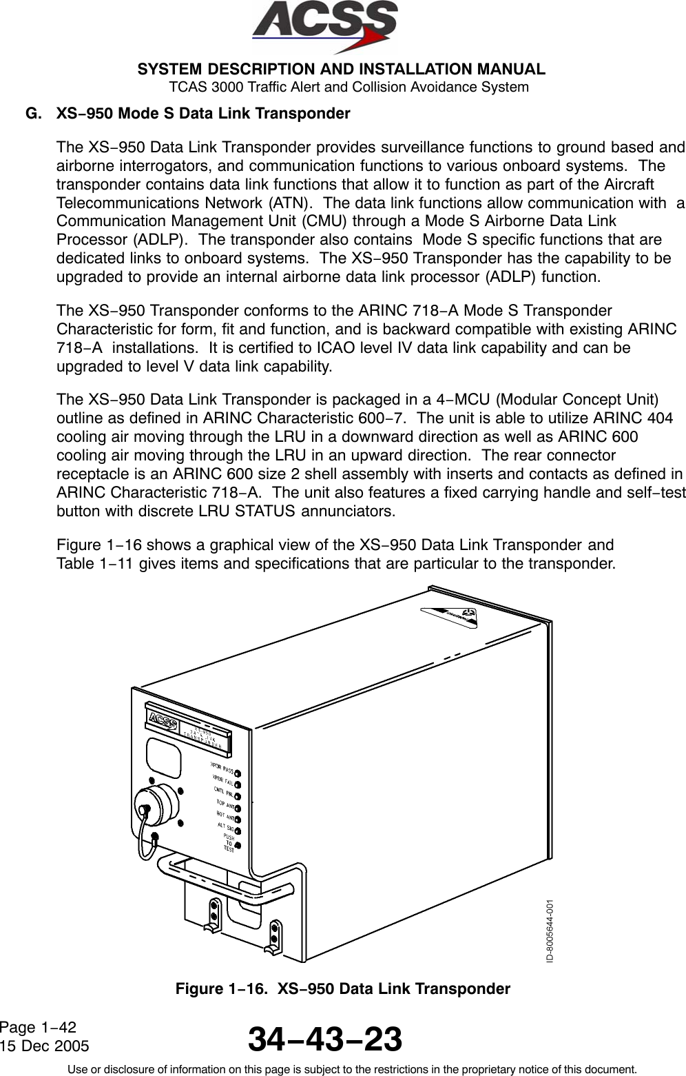  SYSTEM DESCRIPTION AND INSTALLATION MANUAL TCAS 3000 Traffic Alert and Collision Avoidance System34−43−23Use or disclosure of information on this page is subject to the restrictions in the proprietary notice of this document.Page 1−4215 Dec 2005G. XS−950 Mode S Data Link TransponderThe XS−950 Data Link Transponder provides surveillance functions to ground based andairborne interrogators, and communication functions to various onboard systems.  Thetransponder contains data link functions that allow it to function as part of the AircraftTelecommunications Network (ATN).  The data link functions allow communication with  aCommunication Management Unit (CMU) through a Mode S Airborne Data LinkProcessor (ADLP).  The transponder also contains  Mode S specific functions that arededicated links to onboard systems.  The XS−950 Transponder has the capability to beupgraded to provide an internal airborne data link processor (ADLP) function.The XS−950 Transponder conforms to the ARINC 718−A Mode S TransponderCharacteristic for form, fit and function, and is backward compatible with existing ARINC718−A  installations.  It is certified to ICAO level IV data link capability and can beupgraded to level V data link capability.The XS−950 Data Link Transponder is packaged in a 4−MCU (Modular Concept Unit)outline as defined in ARINC Characteristic 600−7.  The unit is able to utilize ARINC 404cooling air moving through the LRU in a downward direction as well as ARINC 600cooling air moving through the LRU in an upward direction.  The rear connectorreceptacle is an ARINC 600 size 2 shell assembly with inserts and contacts as defined inARINC Characteristic 718−A.  The unit also features a fixed carrying handle and self−testbutton with discrete LRU STATUS annunciators.Figure 1−16 shows a graphical view of the XS−950 Data Link Transponder andTable 1−11 gives items and specifications that are particular to the transponder.Figure 1−16.  XS−950 Data Link Transponder