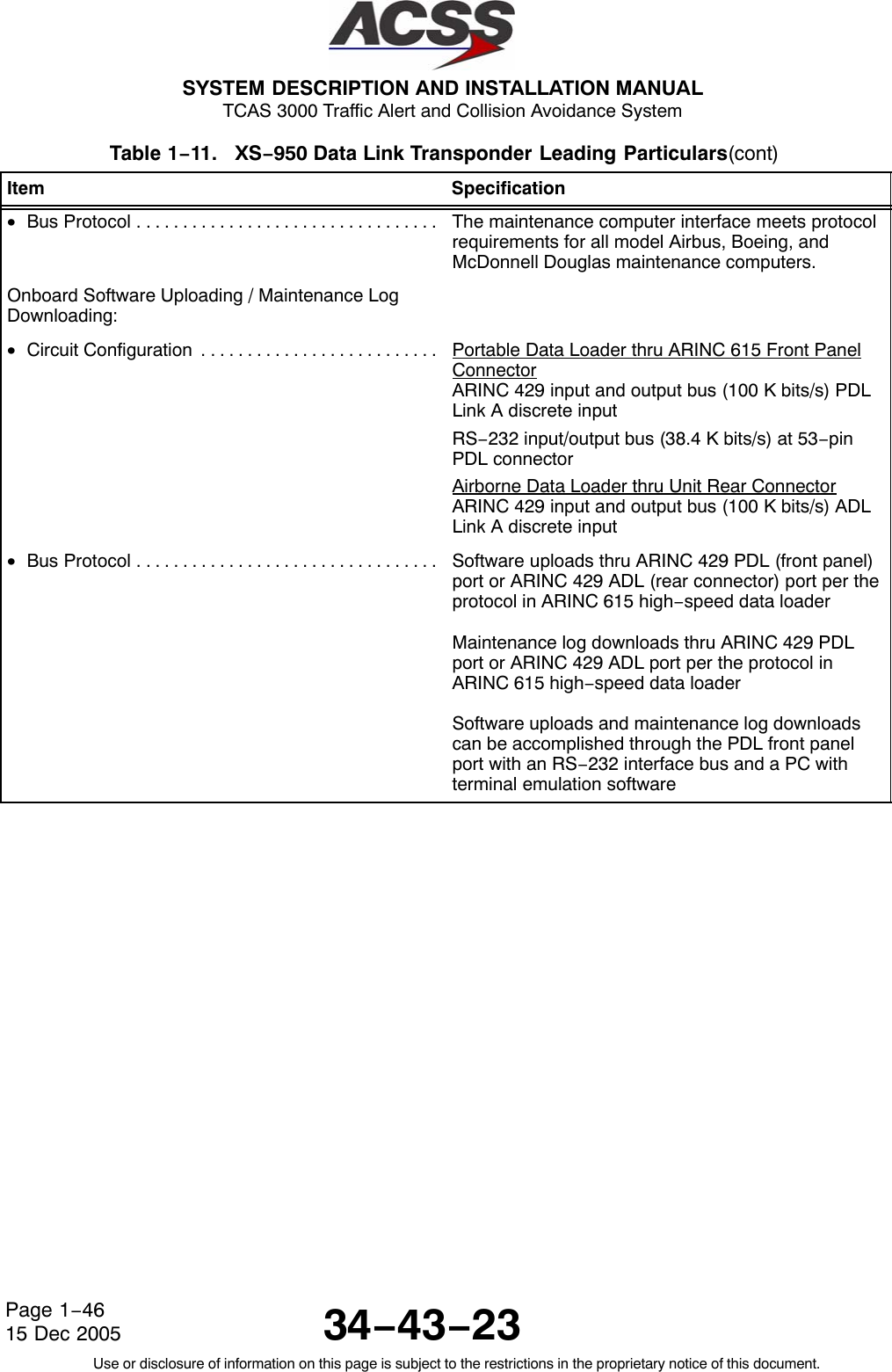  SYSTEM DESCRIPTION AND INSTALLATION MANUAL TCAS 3000 Traffic Alert and Collision Avoidance System34−43−23Use or disclosure of information on this page is subject to the restrictions in the proprietary notice of this document.Page 1−4615 Dec 2005Table 1−11.   XS−950 Data Link Transponder Leading Particulars(cont)Item Specification•Bus Protocol . . . . . . . . . . . . . . . . . . . . . . . . . . . . . . . . .  The maintenance computer interface meets protocolrequirements for all model Airbus, Boeing, andMcDonnell Douglas maintenance computers.Onboard Software Uploading / Maintenance LogDownloading:•Circuit Configuration . . . . . . . . . . . . . . . . . . . . . . . . . .  Portable Data Loader thru ARINC 615 Front PanelConnectorARINC 429 input and output bus (100 K bits/s) PDLLink A discrete inputRS−232 input/output bus (38.4 K bits/s) at 53−pinPDL connectorAirborne Data Loader thru Unit Rear ConnectorARINC 429 input and output bus (100 K bits/s) ADLLink A discrete input•Bus Protocol . . . . . . . . . . . . . . . . . . . . . . . . . . . . . . . . .  Software uploads thru ARINC 429 PDL (front panel)port or ARINC 429 ADL (rear connector) port per theprotocol in ARINC 615 high−speed data loaderMaintenance log downloads thru ARINC 429 PDLport or ARINC 429 ADL port per the protocol inARINC 615 high−speed data loaderSoftware uploads and maintenance log downloadscan be accomplished through the PDL front panelport with an RS−232 interface bus and a PC withterminal emulation software