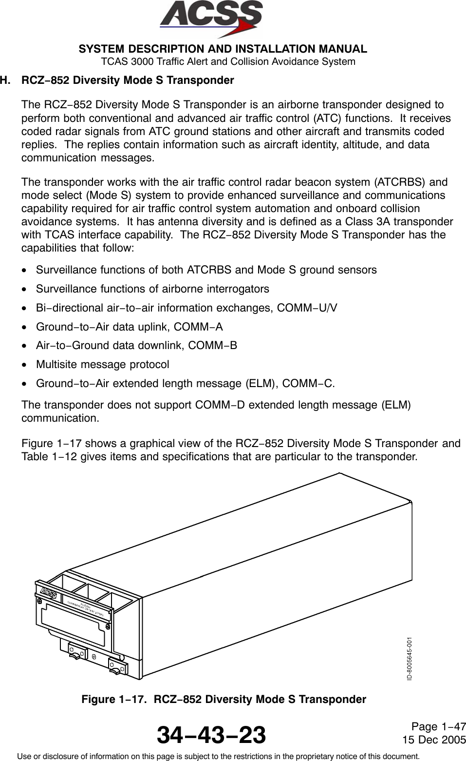 SYSTEM DESCRIPTION AND INSTALLATION MANUAL TCAS 3000 Traffic Alert and Collision Avoidance System34−43−23Use or disclosure of information on this page is subject to the restrictions in the proprietary notice of this document.Page 1−4715 Dec 2005H. RCZ−852 Diversity Mode S TransponderThe RCZ−852 Diversity Mode S Transponder is an airborne transponder designed toperform both conventional and advanced air traffic control (ATC) functions.  It receivescoded radar signals from ATC ground stations and other aircraft and transmits codedreplies.  The replies contain information such as aircraft identity, altitude, and datacommunication messages.The transponder works with the air traffic control radar beacon system (ATCRBS) andmode select (Mode S) system to provide enhanced surveillance and communicationscapability required for air traffic control system automation and onboard collisionavoidance systems.  It has antenna diversity and is defined as a Class 3A transponderwith TCAS interface capability.  The RCZ−852 Diversity Mode S Transponder has thecapabilities that follow:•Surveillance functions of both ATCRBS and Mode S ground sensors•Surveillance functions of airborne interrogators•Bi−directional air−to−air information exchanges, COMM−U/V•Ground−to−Air data uplink, COMM−A•Air−to−Ground data downlink, COMM−B•Multisite message protocol•Ground−to−Air extended length message (ELM), COMM−C.The transponder does not support COMM−D extended length message (ELM)communication.Figure 1−17 shows a graphical view of the RCZ−852 Diversity Mode S Transponder andTable 1−12 gives items and specifications that are particular to the transponder.Figure 1−17.  RCZ−852 Diversity Mode S Transponder