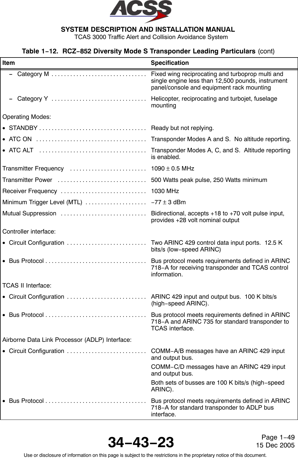 SYSTEM DESCRIPTION AND INSTALLATION MANUAL TCAS 3000 Traffic Alert and Collision Avoidance System34−43−23Use or disclosure of information on this page is subject to the restrictions in the proprietary notice of this document.Page 1−4915 Dec 2005Table 1−12.  RCZ−852 Diversity Mode S Transponder Leading Particulars (cont)Item Specification− Category M . . . . . . . . . . . . . . . . . . . . . . . . . . . . . . .  Fixed wing reciprocating and turboprop multi andsingle engine less than 12,500 pounds, instrumentpanel/console and equipment rack mounting− Category Y . . . . . . . . . . . . . . . . . . . . . . . . . . . . . . .  Helicopter, reciprocating and turbojet, fuselagemountingOperating Modes:•STANDBY . . . . . . . . . . . . . . . . . . . . . . . . . . . . . . . . . . .  Ready but not replying.•ATC ON  . . . . . . . . . . . . . . . . . . . . . . . . . . . . . . . . . . . .  Transponder Modes A and S.  No altitude reporting.•ATC ALT  . . . . . . . . . . . . . . . . . . . . . . . . . . . . . . . . . . .  Transponder Modes A, C, and S.  Altitude reportingis enabled.Transmitter Frequency  . . . . . . . . . . . . . . . . . . . . . . . . .  1090 ±0.5 MHzTransmitter Power  . . . . . . . . . . . . . . . . . . . . . . . . . . . . .  500 Watts peak pulse, 250 Watts minimumReceiver Frequency . . . . . . . . . . . . . . . . . . . . . . . . . . . .  1030 MHzMinimum Trigger Level (MTL) . . . . . . . . . . . . . . . . . . . .  −77 ± 3 dBmMutual Suppression . . . . . . . . . . . . . . . . . . . . . . . . . . . .  Bidirectional, accepts +18 to +70 volt pulse input,provides +28 volt nominal outputController interface:•Circuit Configuration . . . . . . . . . . . . . . . . . . . . . . . . . .  Two ARINC 429 control data input ports.  12.5 Kbits/s (low−speed ARINC)•Bus Protocol . . . . . . . . . . . . . . . . . . . . . . . . . . . . . . . . .  Bus protocol meets requirements defined in ARINC718−A for receiving transponder and TCAS controlinformation.TCAS II Interface:•Circuit Configuration . . . . . . . . . . . . . . . . . . . . . . . . . .  ARINC 429 input and output bus.  100 K bits/s(high−speed ARINC).•Bus Protocol . . . . . . . . . . . . . . . . . . . . . . . . . . . . . . . . .  Bus protocol meets requirements defined in ARINC718−A and ARINC 735 for standard transponder toTCAS interface.Airborne Data Link Processor (ADLP) Interface:•Circuit Configuration . . . . . . . . . . . . . . . . . . . . . . . . . .  COMM−A/B messages have an ARINC 429 inputand output bus.COMM−C/D messages have an ARINC 429 inputand output bus.Both sets of busses are 100 K bits/s (high−speedARINC).•Bus Protocol . . . . . . . . . . . . . . . . . . . . . . . . . . . . . . . . .  Bus protocol meets requirements defined in ARINC718−A for standard transponder to ADLP businterface.