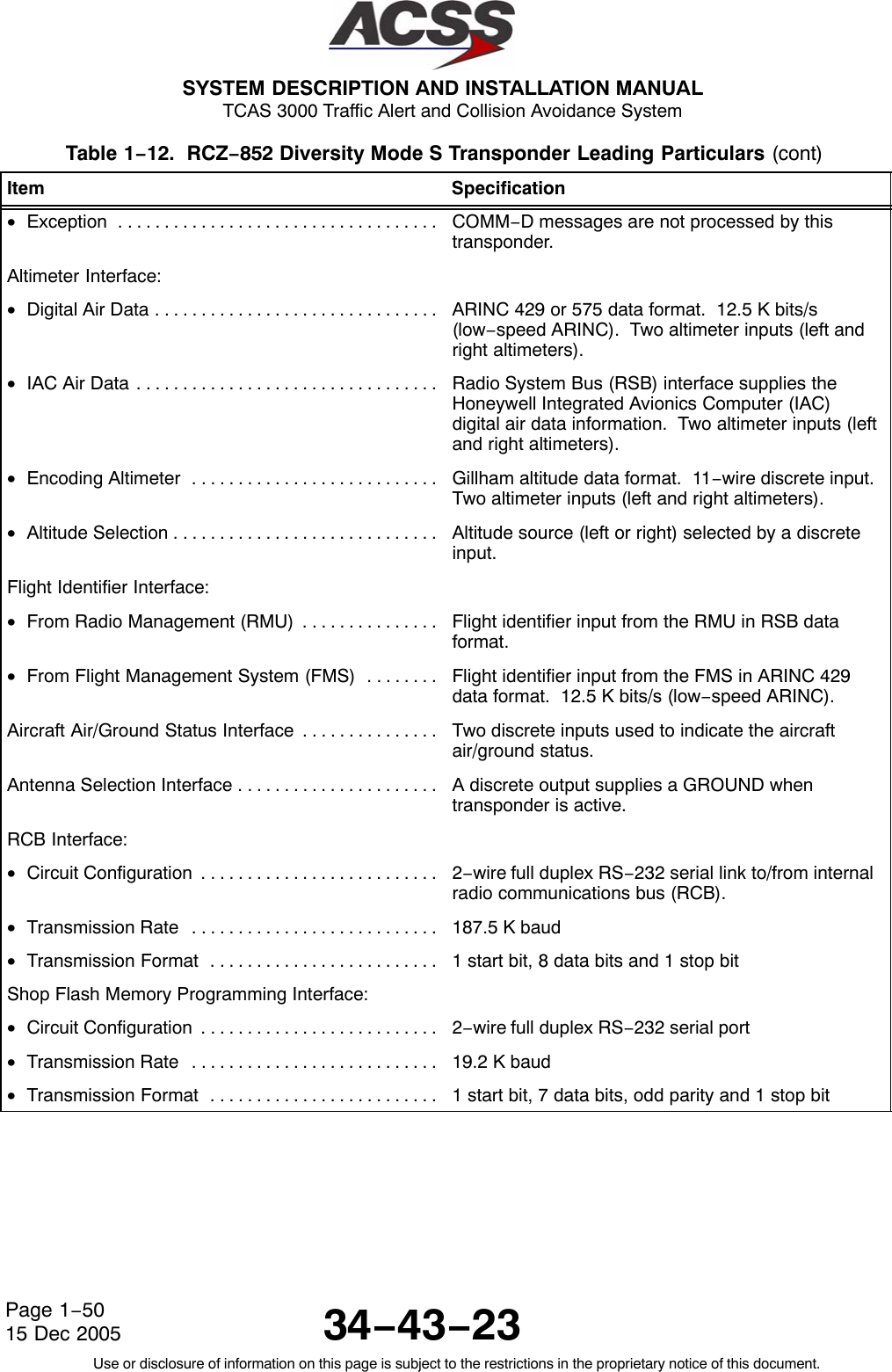  SYSTEM DESCRIPTION AND INSTALLATION MANUAL TCAS 3000 Traffic Alert and Collision Avoidance System34−43−23Use or disclosure of information on this page is subject to the restrictions in the proprietary notice of this document.Page 1−5015 Dec 2005Table 1−12.  RCZ−852 Diversity Mode S Transponder Leading Particulars (cont)Item Specification•Exception . . . . . . . . . . . . . . . . . . . . . . . . . . . . . . . . . . .  COMM−D messages are not processed by thistransponder.Altimeter Interface:•Digital Air Data . . . . . . . . . . . . . . . . . . . . . . . . . . . . . . .  ARINC 429 or 575 data format.  12.5 K bits/s(low−speed ARINC).  Two altimeter inputs (left andright altimeters).•IAC Air Data . . . . . . . . . . . . . . . . . . . . . . . . . . . . . . . . .  Radio System Bus (RSB) interface supplies theHoneywell Integrated Avionics Computer (IAC)digital air data information.  Two altimeter inputs (leftand right altimeters).•Encoding Altimeter . . . . . . . . . . . . . . . . . . . . . . . . . . .  Gillham altitude data format.  11−wire discrete input.Two altimeter inputs (left and right altimeters).•Altitude Selection . . . . . . . . . . . . . . . . . . . . . . . . . . . . .  Altitude source (left or right) selected by a discreteinput.Flight Identifier Interface:•From Radio Management (RMU) . . . . . . . . . . . . . . .  Flight identifier input from the RMU in RSB dataformat.•From Flight Management System (FMS) . . . . . . . .  Flight identifier input from the FMS in ARINC 429data format.  12.5 K bits/s (low−speed ARINC).Aircraft Air/Ground Status Interface . . . . . . . . . . . . . . .  Two discrete inputs used to indicate the aircraftair/ground status.Antenna Selection Interface . . . . . . . . . . . . . . . . . . . . . .  A discrete output supplies a GROUND whentransponder is active.RCB Interface:•Circuit Configuration . . . . . . . . . . . . . . . . . . . . . . . . . .  2−wire full duplex RS−232 serial link to/from internalradio communications bus (RCB).•Transmission Rate . . . . . . . . . . . . . . . . . . . . . . . . . . .  187.5 K baud•Transmission Format . . . . . . . . . . . . . . . . . . . . . . . . .  1 start bit, 8 data bits and 1 stop bitShop Flash Memory Programming Interface:•Circuit Configuration . . . . . . . . . . . . . . . . . . . . . . . . . .  2−wire full duplex RS−232 serial port•Transmission Rate . . . . . . . . . . . . . . . . . . . . . . . . . . .  19.2 K baud•Transmission Format . . . . . . . . . . . . . . . . . . . . . . . . .  1 start bit, 7 data bits, odd parity and 1 stop bit