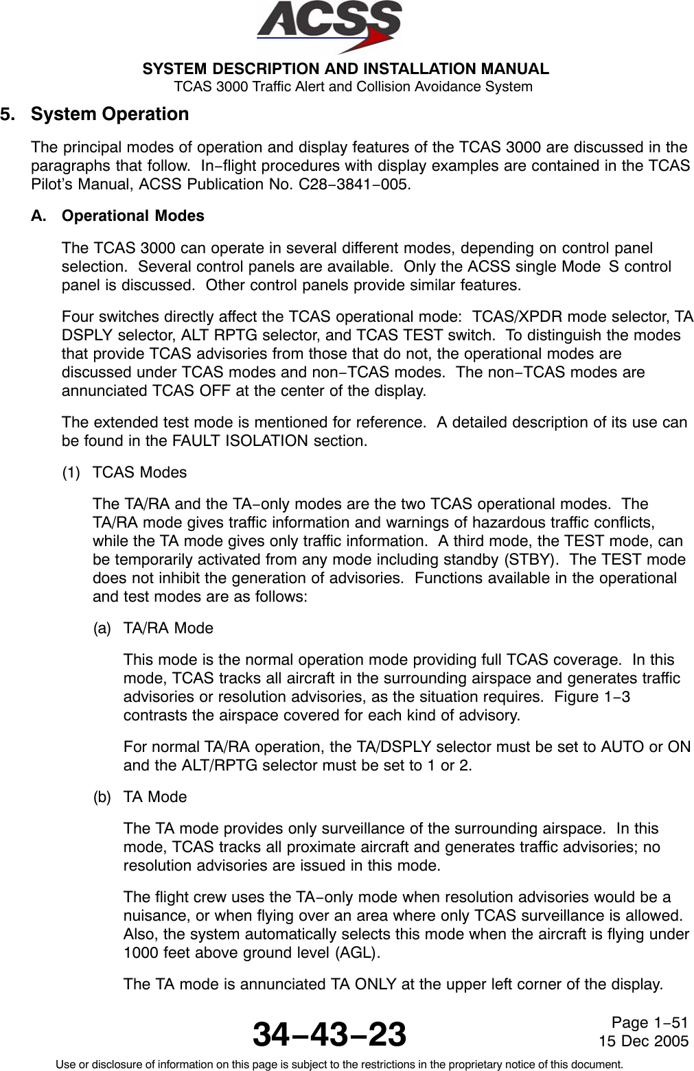 SYSTEM DESCRIPTION AND INSTALLATION MANUAL TCAS 3000 Traffic Alert and Collision Avoidance System34−43−23Use or disclosure of information on this page is subject to the restrictions in the proprietary notice of this document.Page 1−5115 Dec 20055. System OperationThe principal modes of operation and display features of the TCAS 3000 are discussed in theparagraphs that follow.  In−flight procedures with display examples are contained in the TCASPilot’s Manual, ACSS Publication No. C28−3841−005.A. Operational ModesThe TCAS 3000 can operate in several different modes, depending on control panelselection.  Several control panels are available.  Only the ACSS single Mode S controlpanel is discussed.  Other control panels provide similar features.Four switches directly affect the TCAS operational mode:  TCAS/XPDR mode selector, TADSPLY selector, ALT RPTG selector, and TCAS TEST switch.  To distinguish the modesthat provide TCAS advisories from those that do not, the operational modes arediscussed under TCAS modes and non−TCAS modes.  The non−TCAS modes areannunciated TCAS OFF at the center of the display.The extended test mode is mentioned for reference.  A detailed description of its use canbe found in the FAULT ISOLATION section.(1) TCAS ModesThe TA/RA and the TA−only modes are the two TCAS operational modes.  TheTA/RA mode gives traffic information and warnings of hazardous traffic conflicts,while the TA mode gives only traffic information.  A third mode, the TEST mode, canbe temporarily activated from any mode including standby (STBY).  The TEST modedoes not inhibit the generation of advisories.  Functions available in the operationaland test modes are as follows:(a) TA/RA ModeThis mode is the normal operation mode providing full TCAS coverage.  In thismode, TCAS tracks all aircraft in the surrounding airspace and generates trafficadvisories or resolution advisories, as the situation requires.  Figure 1−3contrasts the airspace covered for each kind of advisory.For normal TA/RA operation, the TA/DSPLY selector must be set to AUTO or ONand the ALT/RPTG selector must be set to 1 or 2.(b) TA ModeThe TA mode provides only surveillance of the surrounding airspace.  In thismode, TCAS tracks all proximate aircraft and generates traffic advisories; noresolution advisories are issued in this mode.The flight crew uses the TA−only mode when resolution advisories would be anuisance, or when flying over an area where only TCAS surveillance is allowed.Also, the system automatically selects this mode when the aircraft is flying under1000 feet above ground level (AGL).The TA mode is annunciated TA ONLY at the upper left corner of the display.