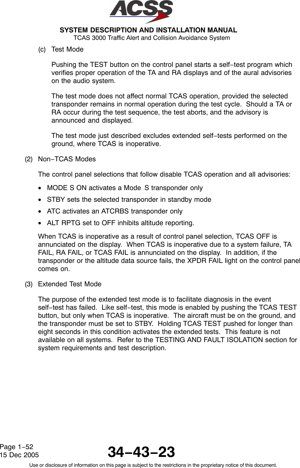  SYSTEM DESCRIPTION AND INSTALLATION MANUAL TCAS 3000 Traffic Alert and Collision Avoidance System34−43−23Use or disclosure of information on this page is subject to the restrictions in the proprietary notice of this document.Page 1−5215 Dec 2005(c) Test ModePushing the TEST button on the control panel starts a self−test program whichverifies proper operation of the TA and RA displays and of the aural advisorieson the audio system.The test mode does not affect normal TCAS operation, provided the selectedtransponder remains in normal operation during the test cycle.  Should a TA orRA occur during the test sequence, the test aborts, and the advisory isannounced and displayed.The test mode just described excludes extended self−tests performed on theground, where TCAS is inoperative.(2) Non−TCAS ModesThe control panel selections that follow disable TCAS operation and all advisories:•MODE S ON activates a Mode S transponder only•STBY sets the selected transponder in standby mode•ATC activates an ATCRBS transponder only•ALT RPTG set to OFF inhibits altitude reporting.When TCAS is inoperative as a result of control panel selection, TCAS OFF isannunciated on the display.  When TCAS is inoperative due to a system failure, TAFAIL, RA FAIL, or TCAS FAIL is annunciated on the display.  In addition, if thetransponder or the altitude data source fails, the XPDR FAIL light on the control panelcomes on.(3) Extended Test ModeThe purpose of the extended test mode is to facilitate diagnosis in the eventself−test has failed.  Like self−test, this mode is enabled by pushing the TCAS TESTbutton, but only when TCAS is inoperative.  The aircraft must be on the ground, andthe transponder must be set to STBY.  Holding TCAS TEST pushed for longer thaneight seconds in this condition activates the extended tests.  This feature is notavailable on all systems.  Refer to the TESTING AND FAULT ISOLATION section forsystem requirements and test description.
