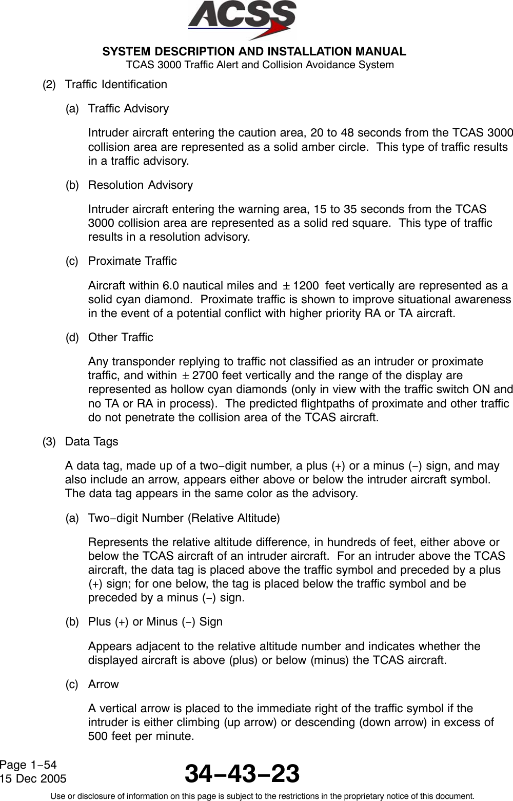  SYSTEM DESCRIPTION AND INSTALLATION MANUAL TCAS 3000 Traffic Alert and Collision Avoidance System34−43−23Use or disclosure of information on this page is subject to the restrictions in the proprietary notice of this document.Page 1−5415 Dec 2005(2) Traffic Identification(a) Traffic AdvisoryIntruder aircraft entering the caution area, 20 to 48 seconds from the TCAS 3000collision area are represented as a solid amber circle.  This type of traffic resultsin a traffic advisory.(b) Resolution AdvisoryIntruder aircraft entering the warning area, 15 to 35 seconds from the TCAS3000 collision area are represented as a solid red square.  This type of trafficresults in a resolution advisory.(c) Proximate TrafficAircraft within 6.0 nautical miles and &quot;1200 feet vertically are represented as asolid cyan diamond.  Proximate traffic is shown to improve situational awarenessin the event of a potential conflict with higher priority RA or TA aircraft.(d) Other TrafficAny transponder replying to traffic not classified as an intruder or proximatetraffic, and within &quot;2700 feet vertically and the range of the display arerepresented as hollow cyan diamonds (only in view with the traffic switch ON andno TA or RA in process).  The predicted flightpaths of proximate and other trafficdo not penetrate the collision area of the TCAS aircraft.(3) Data TagsA data tag, made up of a two−digit number, a plus (+) or a minus (−) sign, and mayalso include an arrow, appears either above or below the intruder aircraft symbol.The data tag appears in the same color as the advisory.(a) Two−digit Number (Relative Altitude)Represents the relative altitude difference, in hundreds of feet, either above orbelow the TCAS aircraft of an intruder aircraft.  For an intruder above the TCASaircraft, the data tag is placed above the traffic symbol and preceded by a plus(+) sign; for one below, the tag is placed below the traffic symbol and bepreceded by a minus (−) sign.(b) Plus (+) or Minus (−) SignAppears adjacent to the relative altitude number and indicates whether thedisplayed aircraft is above (plus) or below (minus) the TCAS aircraft.(c) ArrowA vertical arrow is placed to the immediate right of the traffic symbol if theintruder is either climbing (up arrow) or descending (down arrow) in excess of500 feet per minute.