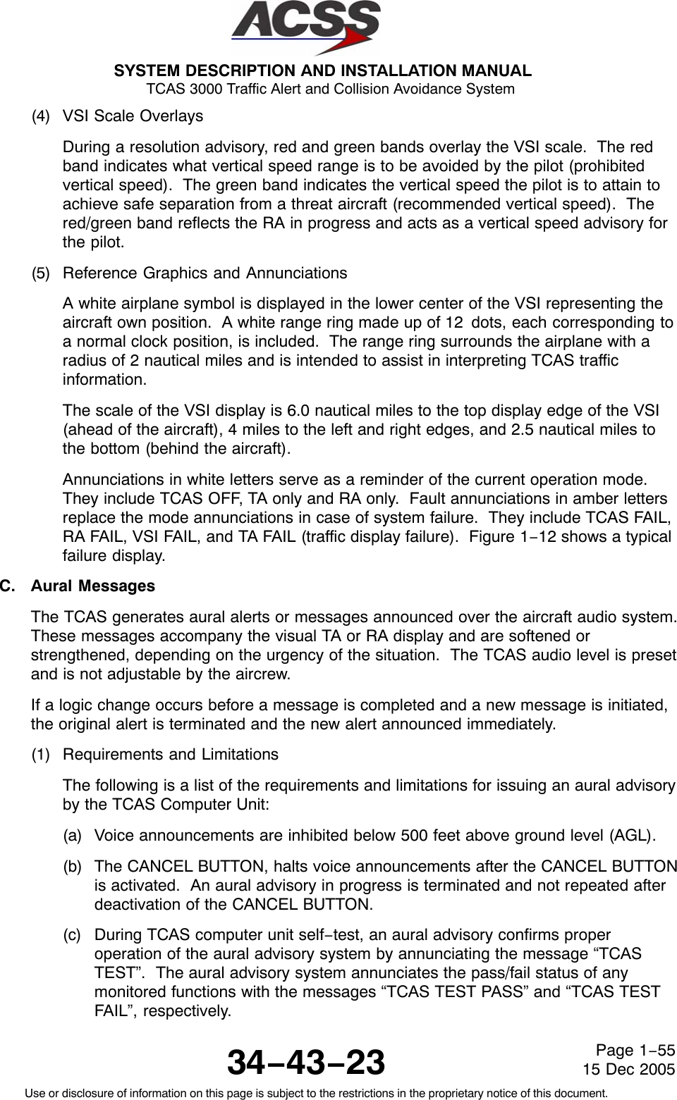 SYSTEM DESCRIPTION AND INSTALLATION MANUAL TCAS 3000 Traffic Alert and Collision Avoidance System34−43−23Use or disclosure of information on this page is subject to the restrictions in the proprietary notice of this document.Page 1−5515 Dec 2005(4) VSI Scale OverlaysDuring a resolution advisory, red and green bands overlay the VSI scale.  The redband indicates what vertical speed range is to be avoided by the pilot (prohibitedvertical speed).  The green band indicates the vertical speed the pilot is to attain toachieve safe separation from a threat aircraft (recommended vertical speed).  Thered/green band reflects the RA in progress and acts as a vertical speed advisory forthe pilot.(5) Reference Graphics and AnnunciationsA white airplane symbol is displayed in the lower center of the VSI representing theaircraft own position.  A white range ring made up of 12 dots, each corresponding toa normal clock position, is included.  The range ring surrounds the airplane with aradius of 2 nautical miles and is intended to assist in interpreting TCAS trafficinformation.The scale of the VSI display is 6.0 nautical miles to the top display edge of the VSI(ahead of the aircraft), 4 miles to the left and right edges, and 2.5 nautical miles tothe bottom (behind the aircraft).Annunciations in white letters serve as a reminder of the current operation mode.They include TCAS OFF, TA only and RA only.  Fault annunciations in amber lettersreplace the mode annunciations in case of system failure.  They include TCAS FAIL,RA FAIL, VSI FAIL, and TA FAIL (traffic display failure).  Figure 1−12 shows a typicalfailure display.C. Aural MessagesThe TCAS generates aural alerts or messages announced over the aircraft audio system.These messages accompany the visual TA or RA display and are softened orstrengthened, depending on the urgency of the situation.  The TCAS audio level is presetand is not adjustable by the aircrew.If a logic change occurs before a message is completed and a new message is initiated,the original alert is terminated and the new alert announced immediately.(1) Requirements and LimitationsThe following is a list of the requirements and limitations for issuing an aural advisoryby the TCAS Computer Unit:(a) Voice announcements are inhibited below 500 feet above ground level (AGL).(b) The CANCEL BUTTON, halts voice announcements after the CANCEL BUTTONis activated.  An aural advisory in progress is terminated and not repeated afterdeactivation of the CANCEL BUTTON.(c) During TCAS computer unit self−test, an aural advisory confirms properoperation of the aural advisory system by annunciating the message “TCASTEST”.  The aural advisory system annunciates the pass/fail status of anymonitored functions with the messages “TCAS TEST PASS” and “TCAS TESTFAIL”, respectively.
