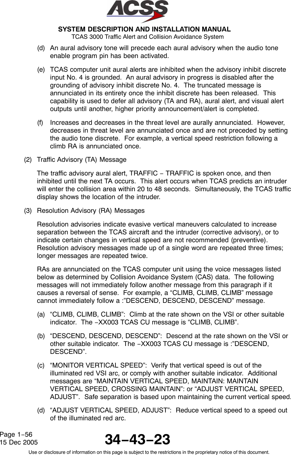  SYSTEM DESCRIPTION AND INSTALLATION MANUAL TCAS 3000 Traffic Alert and Collision Avoidance System34−43−23Use or disclosure of information on this page is subject to the restrictions in the proprietary notice of this document.Page 1−5615 Dec 2005(d) An aural advisory tone will precede each aural advisory when the audio toneenable program pin has been activated.(e) TCAS computer unit aural alerts are inhibited when the advisory inhibit discreteinput No. 4 is grounded.  An aural advisory in progress is disabled after thegrounding of advisory inhibit discrete No. 4.  The truncated message isannunciated in its entirety once the inhibit discrete has been released.  Thiscapability is used to defer all advisory (TA and RA), aural alert, and visual alertoutputs until another, higher priority announcement/alert is completed.(f) Increases and decreases in the threat level are aurally annunciated.  However,decreases in threat level are annunciated once and are not preceded by settingthe audio tone discrete.  For example, a vertical speed restriction following aclimb RA is annunciated once.(2) Traffic Advisory (TA) MessageThe traffic advisory aural alert, TRAFFIC − TRAFFIC is spoken once, and theninhibited until the next TA occurs.  This alert occurs when TCAS predicts an intruderwill enter the collision area within 20 to 48 seconds.  Simultaneously, the TCAS trafficdisplay shows the location of the intruder.(3) Resolution Advisory (RA) MessagesResolution advisories indicate evasive vertical maneuvers calculated to increaseseparation between the TCAS aircraft and the intruder (corrective advisory), or toindicate certain changes in vertical speed are not recommended (preventive).Resolution advisory messages made up of a single word are repeated three times;longer messages are repeated twice.RAs are annunciated on the TCAS computer unit using the voice messages listedbelow as determined by Collision Avoidance System (CAS) data.  The followingmessages will not immediately follow another message from this paragraph if itcauses a reversal of sense.  For example, a “CLIMB, CLIMB, CLIMB” messagecannot immediately follow a :”DESCEND, DESCEND, DESCEND” message.(a) “CLIMB, CLIMB, CLIMB”:  Climb at the rate shown on the VSI or other suitableindicator.  The −XX003 TCAS CU message is “CLIMB, CLIMB”.(b) “DESCEND, DESCEND, DESCEND”:  Descend at the rate shown on the VSI orother suitable indicator.  The −XX003 TCAS CU message is :”DESCEND,DESCEND”.(c) “MONITOR VERTICAL SPEED”:  Verify that vertical speed is out of theilluminated red VSI arc, or comply with another suitable indicator.  Additionalmessages are “MAINTAIN VERTICAL SPEED, MAINTAIN: MAINTAINVERTICAL SPEED, CROSSING MAINTAIN”: or “ADJUST VERTICAL SPEED,ADJUST”.  Safe separation is based upon maintaining the current vertical speed.(d) “ADJUST VERTICAL SPEED, ADJUST”:  Reduce vertical speed to a speed outof the illuminated red arc.