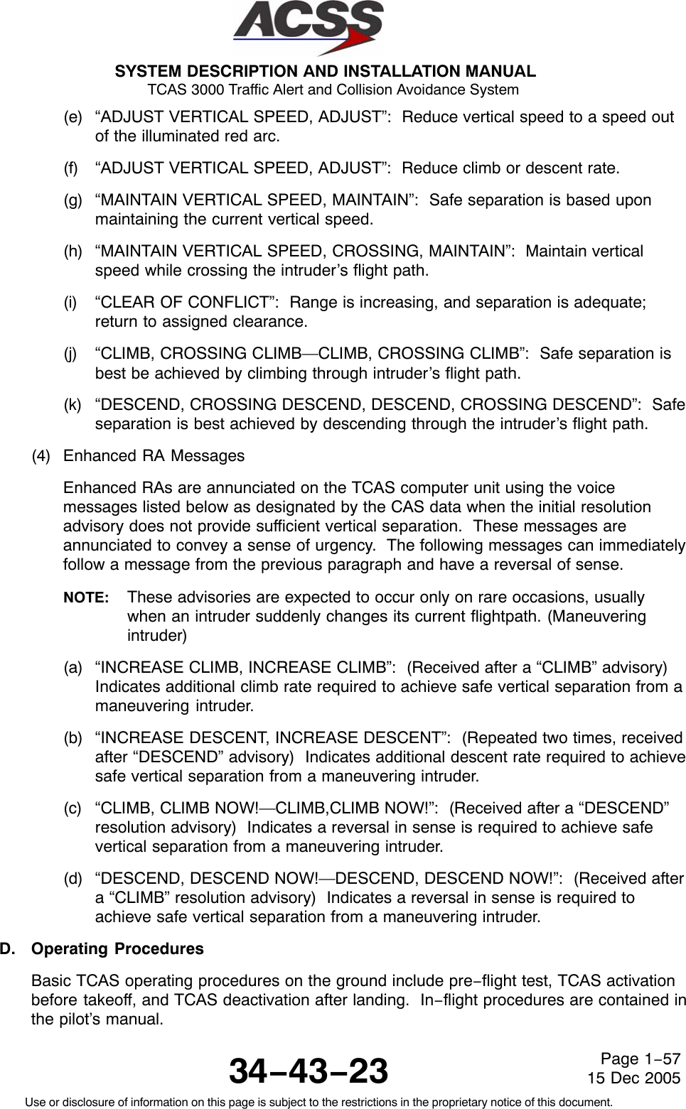 SYSTEM DESCRIPTION AND INSTALLATION MANUAL TCAS 3000 Traffic Alert and Collision Avoidance System34−43−23Use or disclosure of information on this page is subject to the restrictions in the proprietary notice of this document.Page 1−5715 Dec 2005(e) “ADJUST VERTICAL SPEED, ADJUST”:  Reduce vertical speed to a speed outof the illuminated red arc.(f) “ADJUST VERTICAL SPEED, ADJUST”:  Reduce climb or descent rate.(g) “MAINTAIN VERTICAL SPEED, MAINTAIN”:  Safe separation is based uponmaintaining the current vertical speed.(h) “MAINTAIN VERTICAL SPEED, CROSSING, MAINTAIN”:  Maintain verticalspeed while crossing the intruder’s flight path.(i) “CLEAR OF CONFLICT”:  Range is increasing, and separation is adequate;return to assigned clearance.(j) “CLIMB, CROSSING CLIMB—CLIMB, CROSSING CLIMB”:  Safe separation isbest be achieved by climbing through intruder’s flight path.(k) “DESCEND, CROSSING DESCEND, DESCEND, CROSSING DESCEND”:  Safeseparation is best achieved by descending through the intruder’s flight path.(4) Enhanced RA MessagesEnhanced RAs are annunciated on the TCAS computer unit using the voicemessages listed below as designated by the CAS data when the initial resolutionadvisory does not provide sufficient vertical separation.  These messages areannunciated to convey a sense of urgency.  The following messages can immediatelyfollow a message from the previous paragraph and have a reversal of sense.NOTE: These advisories are expected to occur only on rare occasions, usuallywhen an intruder suddenly changes its current flightpath. (Maneuveringintruder)(a) “INCREASE CLIMB, INCREASE CLIMB”:  (Received after a “CLIMB” advisory)Indicates additional climb rate required to achieve safe vertical separation from amaneuvering intruder.(b) “INCREASE DESCENT, INCREASE DESCENT”:  (Repeated two times, receivedafter “DESCEND” advisory)  Indicates additional descent rate required to achievesafe vertical separation from a maneuvering intruder.(c) “CLIMB, CLIMB NOW!—CLIMB,CLIMB NOW!”:  (Received after a “DESCEND”resolution advisory)  Indicates a reversal in sense is required to achieve safevertical separation from a maneuvering intruder.(d) “DESCEND, DESCEND NOW!—DESCEND, DESCEND NOW!”:  (Received aftera “CLIMB” resolution advisory)  Indicates a reversal in sense is required toachieve safe vertical separation from a maneuvering intruder.D. Operating ProceduresBasic TCAS operating procedures on the ground include pre−flight test, TCAS activationbefore takeoff, and TCAS deactivation after landing.  In−flight procedures are contained inthe pilot’s manual.