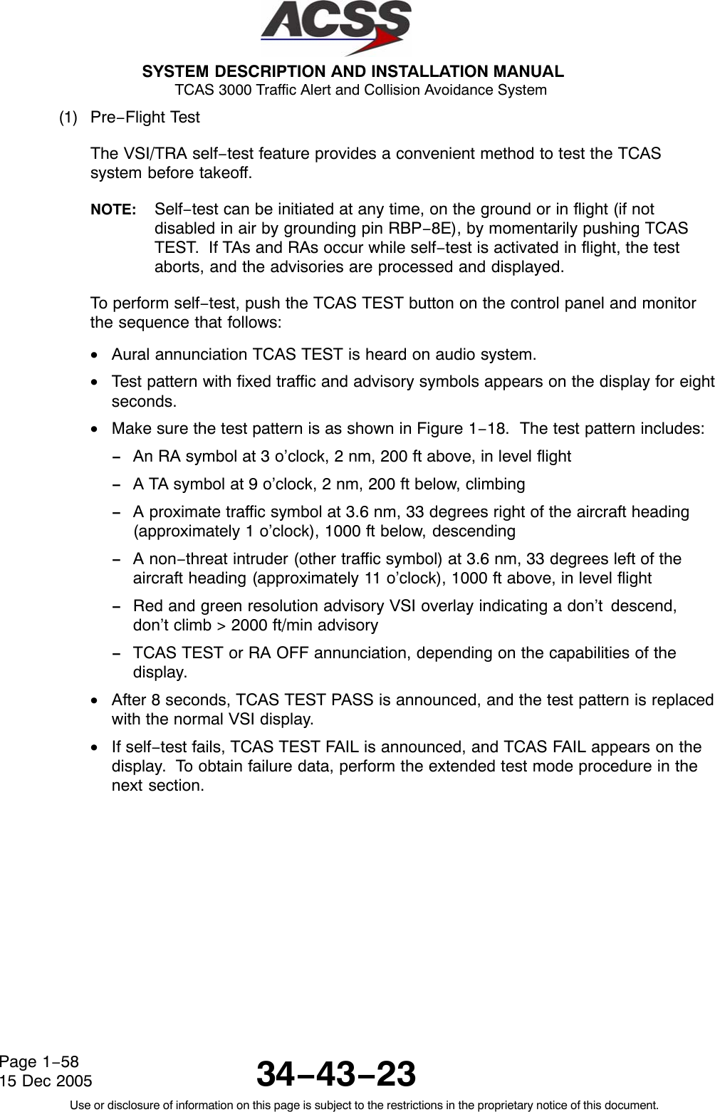  SYSTEM DESCRIPTION AND INSTALLATION MANUAL TCAS 3000 Traffic Alert and Collision Avoidance System34−43−23Use or disclosure of information on this page is subject to the restrictions in the proprietary notice of this document.Page 1−5815 Dec 2005(1) Pre−Flight TestThe VSI/TRA self−test feature provides a convenient method to test the TCASsystem before takeoff.NOTE: Self−test can be initiated at any time, on the ground or in flight (if notdisabled in air by grounding pin RBP−8E), by momentarily pushing TCASTEST.  If TAs and RAs occur while self−test is activated in flight, the testaborts, and the advisories are processed and displayed.To perform self−test, push the TCAS TEST button on the control panel and monitorthe sequence that follows:•Aural annunciation TCAS TEST is heard on audio system.•Test pattern with fixed traffic and advisory symbols appears on the display for eightseconds.•Make sure the test pattern is as shown in Figure 1−18.  The test pattern includes:−An RA symbol at 3 o’clock, 2 nm, 200 ft above, in level flight−A TA symbol at 9 o’clock, 2 nm, 200 ft below, climbing−A proximate traffic symbol at 3.6 nm, 33 degrees right of the aircraft heading(approximately 1 o’clock), 1000 ft below, descending−A non−threat intruder (other traffic symbol) at 3.6 nm, 33 degrees left of theaircraft heading (approximately 11 o’clock), 1000 ft above, in level flight−Red and green resolution advisory VSI overlay indicating a don’t descend,don’t climb &gt; 2000 ft/min advisory−TCAS TEST or RA OFF annunciation, depending on the capabilities of thedisplay.•After 8 seconds, TCAS TEST PASS is announced, and the test pattern is replacedwith the normal VSI display.•If self−test fails, TCAS TEST FAIL is announced, and TCAS FAIL appears on thedisplay.  To obtain failure data, perform the extended test mode procedure in thenext section.