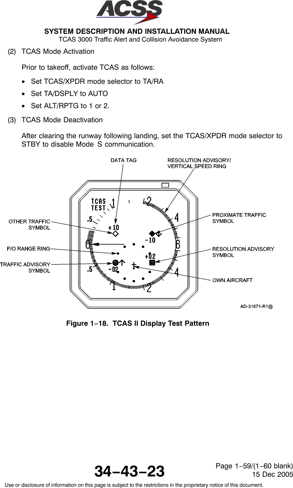 SYSTEM DESCRIPTION AND INSTALLATION MANUAL TCAS 3000 Traffic Alert and Collision Avoidance System34−43−23Use or disclosure of information on this page is subject to the restrictions in the proprietary notice of this document.Page 1−59/(1−60 blank)15 Dec 2005(2) TCAS Mode ActivationPrior to takeoff, activate TCAS as follows:•Set TCAS/XPDR mode selector to TA/RA•Set TA/DSPLY to AUTO•Set ALT/RPTG to 1 or 2.(3) TCAS Mode DeactivationAfter clearing the runway following landing, set the TCAS/XPDR mode selector toSTBY to disable Mode S communication.Figure 1−18.  TCAS ll Display Test Pattern