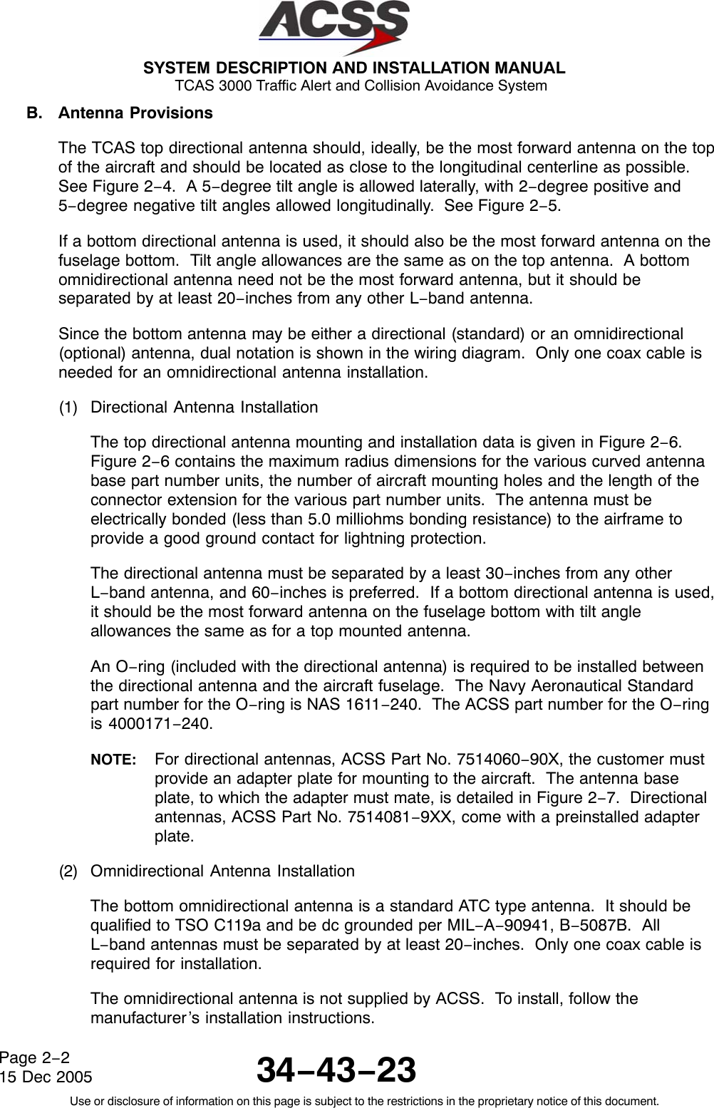  SYSTEM DESCRIPTION AND INSTALLATION MANUAL TCAS 3000 Traffic Alert and Collision Avoidance System34−43−23Use or disclosure of information on this page is subject to the restrictions in the proprietary notice of this document.Page 2−215 Dec 2005B. Antenna ProvisionsThe TCAS top directional antenna should, ideally, be the most forward antenna on the topof the aircraft and should be located as close to the longitudinal centerline as possible.See Figure 2−4.  A 5−degree tilt angle is allowed laterally, with 2−degree positive and5−degree negative tilt angles allowed longitudinally.  See Figure 2−5.If a bottom directional antenna is used, it should also be the most forward antenna on thefuselage bottom.  Tilt angle allowances are the same as on the top antenna.  A bottomomnidirectional antenna need not be the most forward antenna, but it should beseparated by at least 20−inches from any other L−band antenna.Since the bottom antenna may be either a directional (standard) or an omnidirectional(optional) antenna, dual notation is shown in the wiring diagram.  Only one coax cable isneeded for an omnidirectional antenna installation.(1) Directional Antenna InstallationThe top directional antenna mounting and installation data is given in Figure 2−6.Figure 2−6 contains the maximum radius dimensions for the various curved antennabase part number units, the number of aircraft mounting holes and the length of theconnector extension for the various part number units.  The antenna must beelectrically bonded (less than 5.0 milliohms bonding resistance) to the airframe toprovide a good ground contact for lightning protection.The directional antenna must be separated by a least 30−inches from any otherL−band antenna, and 60−inches is preferred.  If a bottom directional antenna is used,it should be the most forward antenna on the fuselage bottom with tilt angleallowances the same as for a top mounted antenna.An O−ring (included with the directional antenna) is required to be installed betweenthe directional antenna and the aircraft fuselage.  The Navy Aeronautical Standardpart number for the O−ring is NAS 1611−240.  The ACSS part number for the O−ringis 4000171−240.NOTE: For directional antennas, ACSS Part No. 7514060−90X, the customer mustprovide an adapter plate for mounting to the aircraft.  The antenna baseplate, to which the adapter must mate, is detailed in Figure 2−7.  Directionalantennas, ACSS Part No. 7514081−9XX, come with a preinstalled adapterplate.(2) Omnidirectional Antenna InstallationThe bottom omnidirectional antenna is a standard ATC type antenna.  It should bequalified to TSO C119a and be dc grounded per MIL−A−90941, B−5087B.  AllL−band antennas must be separated by at least 20−inches.  Only one coax cable isrequired for installation.The omnidirectional antenna is not supplied by ACSS.  To install, follow themanufacturer’s installation instructions.