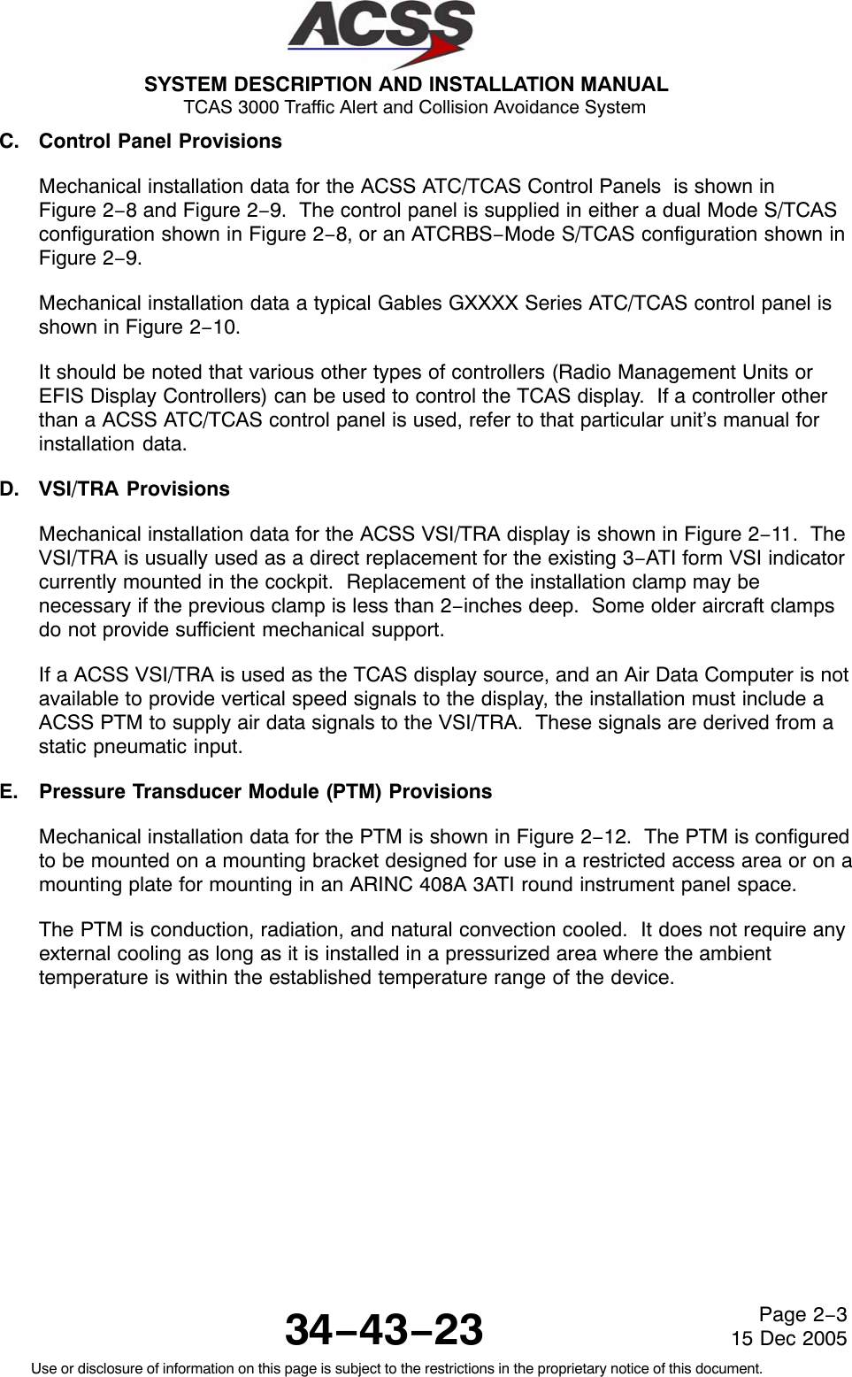 SYSTEM DESCRIPTION AND INSTALLATION MANUAL TCAS 3000 Traffic Alert and Collision Avoidance System34−43−23Use or disclosure of information on this page is subject to the restrictions in the proprietary notice of this document.Page 2−315 Dec 2005C. Control Panel ProvisionsMechanical installation data for the ACSS ATC/TCAS Control Panels  is shown inFigure 2−8 and Figure 2−9.  The control panel is supplied in either a dual Mode S/TCASconfiguration shown in Figure 2−8, or an ATCRBS−Mode S/TCAS configuration shown inFigure 2−9.Mechanical installation data a typical Gables GXXXX Series ATC/TCAS control panel isshown in Figure 2−10.It should be noted that various other types of controllers (Radio Management Units orEFIS Display Controllers) can be used to control the TCAS display.  If a controller otherthan a ACSS ATC/TCAS control panel is used, refer to that particular unit’s manual forinstallation data.D. VSI/TRA ProvisionsMechanical installation data for the ACSS VSI/TRA display is shown in Figure 2−11.  TheVSI/TRA is usually used as a direct replacement for the existing 3−ATI form VSI indicatorcurrently mounted in the cockpit.  Replacement of the installation clamp may benecessary if the previous clamp is less than 2−inches deep.  Some older aircraft clampsdo not provide sufficient mechanical support.If a ACSS VSI/TRA is used as the TCAS display source, and an Air Data Computer is notavailable to provide vertical speed signals to the display, the installation must include aACSS PTM to supply air data signals to the VSI/TRA.  These signals are derived from astatic pneumatic input.E. Pressure Transducer Module (PTM) ProvisionsMechanical installation data for the PTM is shown in Figure 2−12.  The PTM is configuredto be mounted on a mounting bracket designed for use in a restricted access area or on amounting plate for mounting in an ARINC 408A 3ATI round instrument panel space.The PTM is conduction, radiation, and natural convection cooled.  It does not require anyexternal cooling as long as it is installed in a pressurized area where the ambienttemperature is within the established temperature range of the device.