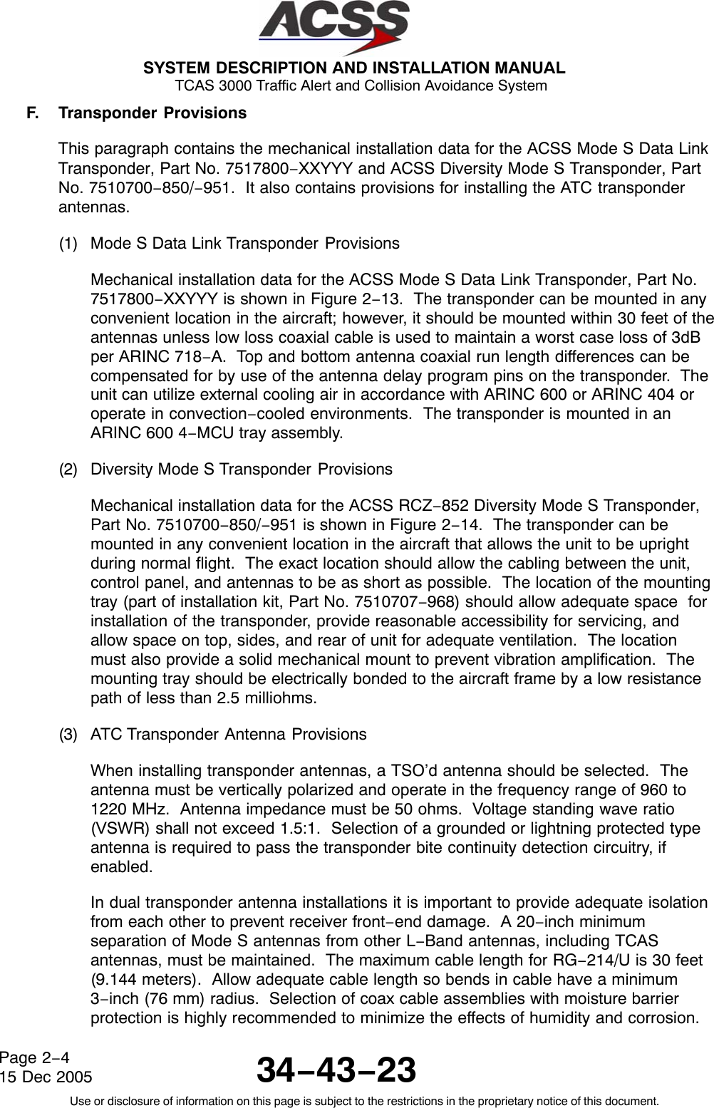 SYSTEM DESCRIPTION AND INSTALLATION MANUAL TCAS 3000 Traffic Alert and Collision Avoidance System34−43−23Use or disclosure of information on this page is subject to the restrictions in the proprietary notice of this document.Page 2−415 Dec 2005F. Transponder ProvisionsThis paragraph contains the mechanical installation data for the ACSS Mode S Data LinkTransponder, Part No. 7517800−XXYYY and ACSS Diversity Mode S Transponder, PartNo. 7510700−850/−951.  It also contains provisions for installing the ATC transponderantennas.(1) Mode S Data Link Transponder ProvisionsMechanical installation data for the ACSS Mode S Data Link Transponder, Part No.7517800−XXYYY is shown in Figure 2−13.  The transponder can be mounted in anyconvenient location in the aircraft; however, it should be mounted within 30 feet of theantennas unless low loss coaxial cable is used to maintain a worst case loss of 3dBper ARINC 718−A.  Top and bottom antenna coaxial run length differences can becompensated for by use of the antenna delay program pins on the transponder.  Theunit can utilize external cooling air in accordance with ARINC 600 or ARINC 404 oroperate in convection−cooled environments.  The transponder is mounted in anARINC 600 4−MCU tray assembly.(2) Diversity Mode S Transponder ProvisionsMechanical installation data for the ACSS RCZ−852 Diversity Mode S Transponder,Part No. 7510700−850/−951 is shown in Figure 2−14.  The transponder can bemounted in any convenient location in the aircraft that allows the unit to be uprightduring normal flight.  The exact location should allow the cabling between the unit,control panel, and antennas to be as short as possible.  The location of the mountingtray (part of installation kit, Part No. 7510707−968) should allow adequate space  forinstallation of the transponder, provide reasonable accessibility for servicing, andallow space on top, sides, and rear of unit for adequate ventilation.  The locationmust also provide a solid mechanical mount to prevent vibration amplification.  Themounting tray should be electrically bonded to the aircraft frame by a low resistancepath of less than 2.5 milliohms.(3) ATC Transponder Antenna ProvisionsWhen installing transponder antennas, a TSO’d antenna should be selected.  Theantenna must be vertically polarized and operate in the frequency range of 960 to1220 MHz.  Antenna impedance must be 50 ohms.  Voltage standing wave ratio(VSWR) shall not exceed 1.5:1.  Selection of a grounded or lightning protected typeantenna is required to pass the transponder bite continuity detection circuitry, ifenabled.In dual transponder antenna installations it is important to provide adequate isolationfrom each other to prevent receiver front−end damage.  A 20−inch minimumseparation of Mode S antennas from other L−Band antennas, including TCASantennas, must be maintained.  The maximum cable length for RG−214/U is 30 feet(9.144 meters).  Allow adequate cable length so bends in cable have a minimum3−inch (76 mm) radius.  Selection of coax cable assemblies with moisture barrierprotection is highly recommended to minimize the effects of humidity and corrosion.