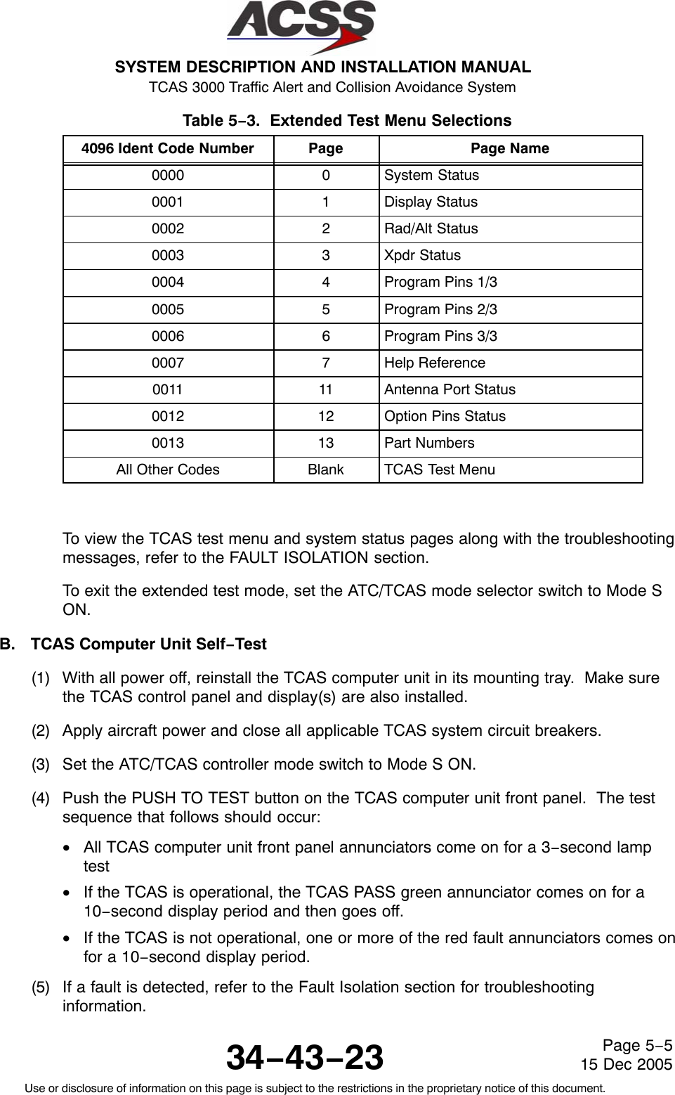 SYSTEM DESCRIPTION AND INSTALLATION MANUAL TCAS 3000 Traffic Alert and Collision Avoidance System34−43−23Use or disclosure of information on this page is subject to the restrictions in the proprietary notice of this document.Page 5−515 Dec 2005Table 5−3.  Extended Test Menu Selections  4096 Ident Code Number Page Page Name0000 0 System Status0001 1 Display Status0002 2 Rad/Alt Status0003 3 Xpdr Status0004 4 Program Pins 1/30005 5 Program Pins 2/30006 6 Program Pins 3/30007 7 Help Reference0011 11 Antenna Port Status0012 12 Option Pins Status0013 13 Part NumbersAll Other Codes Blank TCAS Test MenuTo view the TCAS test menu and system status pages along with the troubleshootingmessages, refer to the FAULT ISOLATION section.To exit the extended test mode, set the ATC/TCAS mode selector switch to Mode SON.B. TCAS Computer Unit Self−Test(1) With all power off, reinstall the TCAS computer unit in its mounting tray.  Make surethe TCAS control panel and display(s) are also installed.(2) Apply aircraft power and close all applicable TCAS system circuit breakers.(3) Set the ATC/TCAS controller mode switch to Mode S ON.(4) Push the PUSH TO TEST button on the TCAS computer unit front panel.  The testsequence that follows should occur:•All TCAS computer unit front panel annunciators come on for a 3−second lamptest•If the TCAS is operational, the TCAS PASS green annunciator comes on for a10−second display period and then goes off.•If the TCAS is not operational, one or more of the red fault annunciators comes onfor a 10−second display period.(5) If a fault is detected, refer to the Fault Isolation section for troubleshootinginformation.