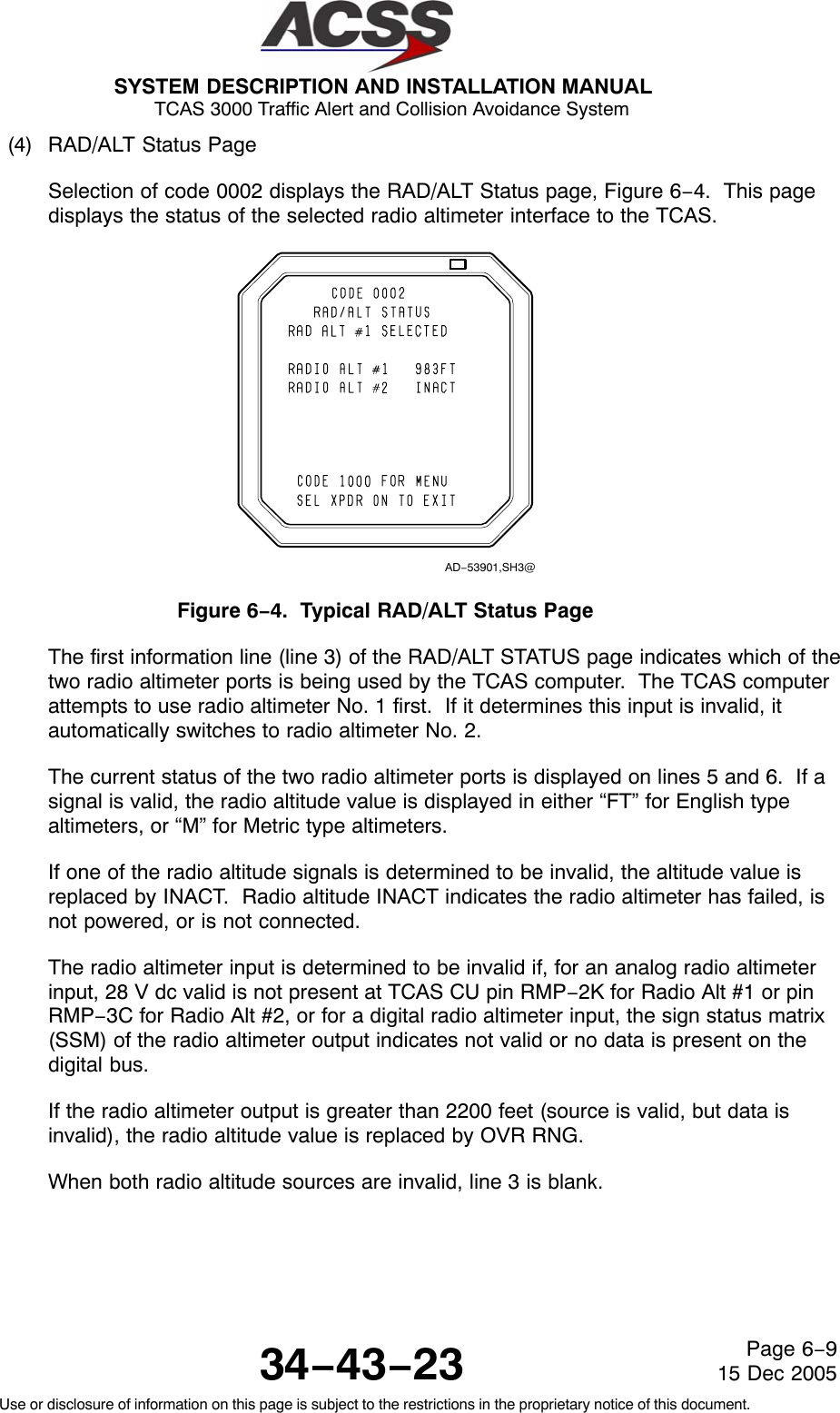 SYSTEM DESCRIPTION AND INSTALLATION MANUAL TCAS 3000 Traffic Alert and Collision Avoidance System34−43−23Use or disclosure of information on this page is subject to the restrictions in the proprietary notice of this document.Page 6−915 Dec 2005(4) RAD/ALT Status PageSelection of code 0002 displays the RAD/ALT Status page, Figure 6−4.  This pagedisplays the status of the selected radio altimeter interface to the TCAS.AD−53901,SH3@Figure 6−4.  Typical RAD/ALT Status PageThe first information line (line 3) of the RAD/ALT STATUS page indicates which of thetwo radio altimeter ports is being used by the TCAS computer.  The TCAS computerattempts to use radio altimeter No. 1 first.  If it determines this input is invalid, itautomatically switches to radio altimeter No. 2.The current status of the two radio altimeter ports is displayed on lines 5 and 6.  If asignal is valid, the radio altitude value is displayed in either “FT” for English typealtimeters, or “M” for Metric type altimeters.If one of the radio altitude signals is determined to be invalid, the altitude value isreplaced by INACT.  Radio altitude INACT indicates the radio altimeter has failed, isnot powered, or is not connected.The radio altimeter input is determined to be invalid if, for an analog radio altimeterinput, 28 V dc valid is not present at TCAS CU pin RMP−2K for Radio Alt #1 or pinRMP−3C for Radio Alt #2, or for a digital radio altimeter input, the sign status matrix(SSM) of the radio altimeter output indicates not valid or no data is present on thedigital bus.If the radio altimeter output is greater than 2200 feet (source is valid, but data isinvalid), the radio altitude value is replaced by OVR RNG.When both radio altitude sources are invalid, line 3 is blank.
