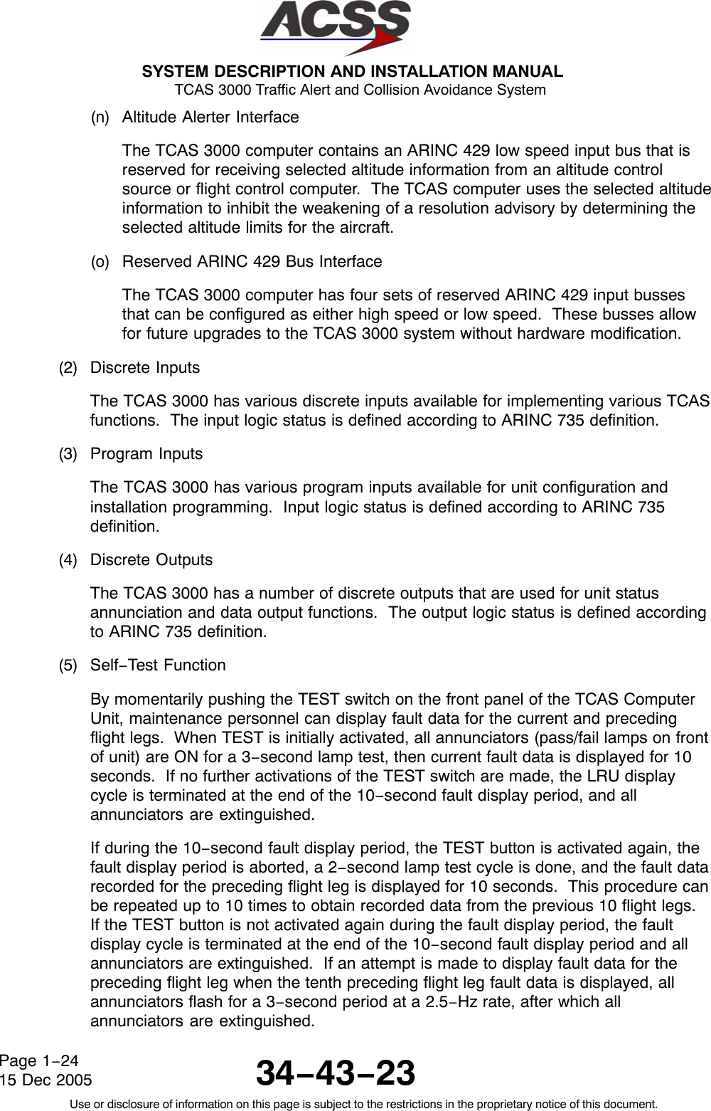  SYSTEM DESCRIPTION AND INSTALLATION MANUAL TCAS 3000 Traffic Alert and Collision Avoidance System34−43−23Use or disclosure of information on this page is subject to the restrictions in the proprietary notice of this document.Page 1−2415 Dec 2005(n) Altitude Alerter InterfaceThe TCAS 3000 computer contains an ARINC 429 low speed input bus that isreserved for receiving selected altitude information from an altitude controlsource or flight control computer.  The TCAS computer uses the selected altitudeinformation to inhibit the weakening of a resolution advisory by determining theselected altitude limits for the aircraft.(o) Reserved ARINC 429 Bus InterfaceThe TCAS 3000 computer has four sets of reserved ARINC 429 input bussesthat can be configured as either high speed or low speed.  These busses allowfor future upgrades to the TCAS 3000 system without hardware modification.(2) Discrete InputsThe TCAS 3000 has various discrete inputs available for implementing various TCASfunctions.  The input logic status is defined according to ARINC 735 definition.(3) Program InputsThe TCAS 3000 has various program inputs available for unit configuration andinstallation programming.  Input logic status is defined according to ARINC 735definition.(4) Discrete OutputsThe TCAS 3000 has a number of discrete outputs that are used for unit statusannunciation and data output functions.  The output logic status is defined accordingto ARINC 735 definition.(5) Self−Test FunctionBy momentarily pushing the TEST switch on the front panel of the TCAS ComputerUnit, maintenance personnel can display fault data for the current and precedingflight legs.  When TEST is initially activated, all annunciators (pass/fail lamps on frontof unit) are ON for a 3−second lamp test, then current fault data is displayed for 10seconds.  If no further activations of the TEST switch are made, the LRU displaycycle is terminated at the end of the 10−second fault display period, and allannunciators are extinguished.If during the 10−second fault display period, the TEST button is activated again, thefault display period is aborted, a 2−second lamp test cycle is done, and the fault datarecorded for the preceding flight leg is displayed for 10 seconds.  This procedure canbe repeated up to 10 times to obtain recorded data from the previous 10 flight legs.If the TEST button is not activated again during the fault display period, the faultdisplay cycle is terminated at the end of the 10−second fault display period and allannunciators are extinguished.  If an attempt is made to display fault data for thepreceding flight leg when the tenth preceding flight leg fault data is displayed, allannunciators flash for a 3−second period at a 2.5−Hz rate, after which allannunciators are extinguished.