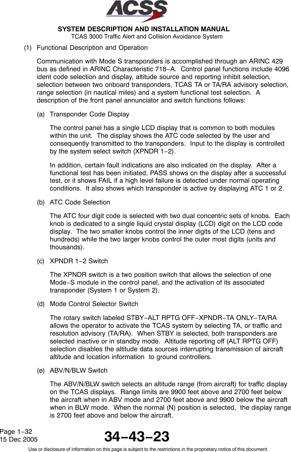  SYSTEM DESCRIPTION AND INSTALLATION MANUAL TCAS 3000 Traffic Alert and Collision Avoidance System34−43−23Use or disclosure of information on this page is subject to the restrictions in the proprietary notice of this document.Page 1−3215 Dec 2005(1) Functional Description and OperationCommunication with Mode S transponders is accomplished through an ARINC 429bus as defined in ARINC Characteristic 718−A.  Control panel functions include 4096ident code selection and display, altitude source and reporting inhibit selection,selection between two onboard transponders, TCAS TA or TA/RA advisory selection,range selection (in nautical miles) and a system functional test selection.  Adescription of the front panel annunciator and switch functions follows:(a) Transponder Code DisplayThe control panel has a single LCD display that is common to both moduleswithin the unit.  The display shows the ATC code selected by the user andconsequently transmitted to the transponders.  Input to the display is controlledby the system select switch (XPNDR 1−2).In addition, certain fault indications are also indicated on the display.  After afunctional test has been initiated, PASS shows on the display after a successfultest, or it shows FAIL if a high level failure is detected under normal operatingconditions.  It also shows which transponder is active by displaying ATC 1 or 2.(b) ATC Code SelectionThe ATC four digit code is selected with two dual concentric sets of knobs.  Eachknob is dedicated to a single liquid crystal display (LCD) digit on the LCD codedisplay.  The two smaller knobs control the inner digits of the LCD (tens andhundreds) while the two larger knobs control the outer most digits (units andthousands).(c) XPNDR 1−2 SwitchThe XPNDR switch is a two position switch that allows the selection of oneMode−S module in the control panel, and the activation of its associatedtransponder (System 1 or System 2).(d) Mode Control Selector SwitchThe rotary switch labeled STBY−ALT RPTG OFF−XPNDR−TA ONLY−TA/RAallows the operator to activate the TCAS system by selecting TA, or traffic andresolution advisory (TA/RA).  When STBY is selected, both transponders areselected inactive or in standby mode.  Altitude reporting off (ALT RPTG OFF)selection disables the altitude data sources interrupting transmission of aircraftaltitude and location information  to ground controllers.(e) ABV/N/BLW SwitchThe ABV/N/BLW switch selects an altitude range (from aircraft) for traffic displayon the TCAS displays.  Range limits are 9900 feet above and 2700 feet belowthe aircraft when in ABV mode and 2700 feet above and 9900 below the aircraftwhen in BLW mode.  When the normal (N) position is selected,  the display rangeis 2700 feet above and below the aircraft.