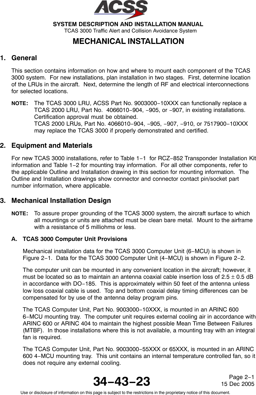 SYSTEM DESCRIPTION AND INSTALLATION MANUAL TCAS 3000 Traffic Alert and Collision Avoidance System34−43−23Use or disclosure of information on this page is subject to the restrictions in the proprietary notice of this document.Page 2−115 Dec 2005MECHANICAL INSTALLATION1. GeneralThis section contains information on how and where to mount each component of the TCAS3000 system.  For new installations, plan installation in two stages.  First, determine locationof the LRUs in the aircraft.  Next, determine the length of RF and electrical interconnectionsfor selected locations.NOTE:The TCAS 3000 LRU, ACSS Part No. 9003000−10XXX can functionally replace aTCAS 2000 LRU, Part No.  4066010−904, −905, or −907, in existing installations.Certification approval must be obtained.TCAS 2000 LRUs, Part No. 4066010−904, −905, −907, −910, or 7517900−10XXXmay replace the TCAS 3000 if properly demonstrated and certified.2. Equipment and MaterialsFor new TCAS 3000 installations, refer to Table 1−1  for RCZ−852 Transponder Installation Kitinformation and Table 1−2 for mounting tray information.  For all other components, refer tothe applicable Outline and Installation drawing in this section for mounting information.  TheOutline and Installation drawings show connector and connector contact pin/socket partnumber information, where applicable.3. Mechanical Installation DesignNOTE:To assure proper grounding of the TCAS 3000 system, the aircraft surface to whichall mountings or units are attached must be clean bare metal.  Mount to the airframewith a resistance of 5 milliohms or less.A. TCAS 3000 Computer Unit ProvisionsMechanical installation data for the TCAS 3000 Computer Unit (6−MCU) is shown inFigure 2−1.  Data for the TCAS 3000 Computer Unit (4−MCU) is shown in Figure 2−2.The computer unit can be mounted in any convenient location in the aircraft; however, itmust be located so as to maintain an antenna coaxial cable insertion loss of 2.5 ± 0.5 dBin accordance with DO−185.  This is approximately within 50 feet of the antenna unlesslow loss coaxial cable is used.  Top and bottom coaxial delay timing differences can becompensated for by use of the antenna delay program pins.The TCAS Computer Unit, Part No. 9003000−10XXX, is mounted in an ARINC 6006−MCU mounting tray.  The computer unit requires external cooling air in accordance withARINC 600 or ARINC 404 to maintain the highest possible Mean Time Between Failures(MTBF).  In those installations where this is not available, a mounting tray with an integralfan is required.The TCAS Computer Unit, Part No. 9003000−55XXX or 65XXX, is mounted in an ARINC600 4−MCU mounting tray.  This unit contains an internal temperature controlled fan, so itdoes not require any external cooling.