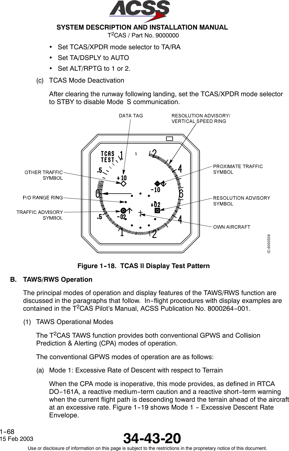 T2CAS / Part No. 9000000SYSTEM DESCRIPTION AND INSTALLATION MANUAL34-43-2015 Feb 2003Use or disclosure of information on this page is subject to the restrictions in the proprietary notice of this document.1--68•Set TCAS/XPDR mode selector to TA/RA•Set TA/DSPLY to AUTO•Set ALT/RPTG to 1 or 2.(c) TCAS Mode DeactivationAfter clearing the runway following landing, set the TCAS/XPDR mode selectorto STBY to disable Mode S communication.Figure 1--18. TCAS ll Display Test PatternB. TAWS/RWS OperationThe principal modes of operation and display features of the TAWS/RWS function arediscussed in the paragraphs that follow. In--flight procedures with display examples arecontained in the T2CAS Pilot’s Manual, ACSS Publication No. 8000264--001.(1) TAWS Operational ModesThe T2CAS TAWS function provides both conventional GPWS and CollisionPrediction &amp; Alerting (CPA) modes of operation.The conventional GPWS modes of operation are as follows:(a) Mode 1: Excessive Rate of Descent with respect to TerrainWhen the CPA mode is inoperative, this mode provides, as defined in RTCADO--161A, a reactive medium--term caution and a reactive short--term warningwhen the current flight path is descending toward the terrain ahead of the aircraftat an excessive rate. Figure 1--19 shows Mode 1 -- Excessive Descent RateEnvelope.