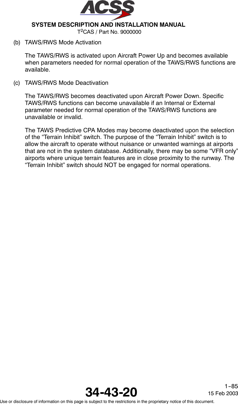 T2CAS / Part No. 9000000SYSTEM DESCRIPTION AND INSTALLATION MANUAL34-43-20 15 Feb 2003Use or disclosure of information on this page is subject to the restrictions in the proprietary notice of this document.1--85(b) TAWS/RWS Mode ActivationThe TAWS/RWS is activated upon Aircraft Power Up and becomes availablewhen parameters needed for normal operation of the TAWS/RWS functions areavailable.(c) TAWS/RWS Mode DeactivationThe TAWS/RWS becomes deactivated upon Aircraft Power Down. SpecificTAWS/RWS functions can become unavailable if an Internal or Externalparameter needed for normal operation of the TAWS/RWS functions areunavailable or invalid.The TAWS Predictive CPA Modes may become deactivated upon the selectionof the “Terrain Inhibit” switch. The purpose of the “Terrain Inhibit” switch is toallow the aircraft to operate without nuisance or unwanted warnings at airportsthat are not in the system database. Additionally, there may be some “VFR only”airports where unique terrain features are in close proximity to the runway. The“Terrain Inhibit” switch should NOT be engaged for normal operations.